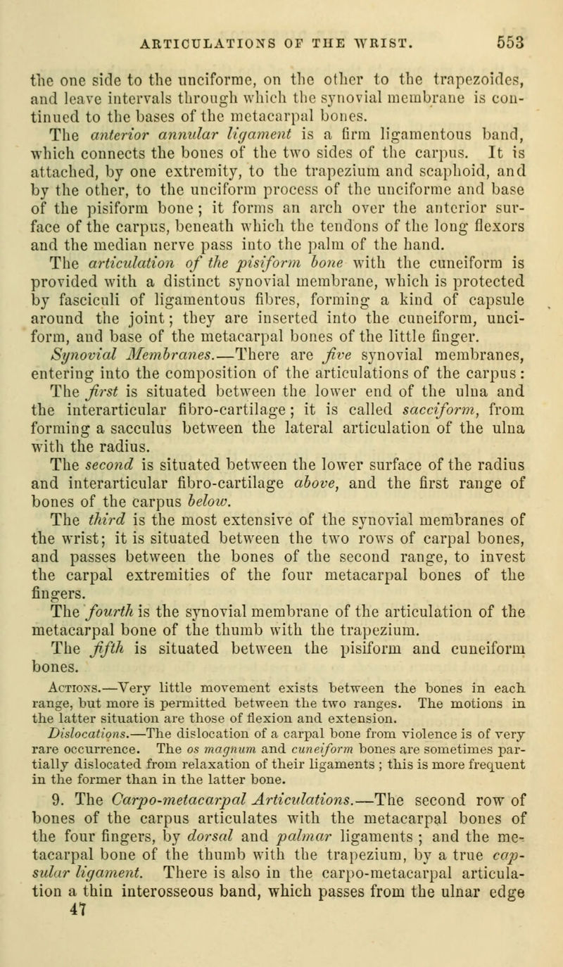 the one side to the nnciforme, on the otlier to the trapezoides, and leave intervals through which the s3Miovial membrane is con- tinued to tlie bases of the metacarpal bones. The anterior annular ligament is a firm ligamentous band, which connects the bones of the two sides of the carpus. It is attached, by one extremity, to the trapezium and scaphoid, and by the other, to the unciform process of the unciforme and base of the pisiform bone; it forms an arch over the anterior sur- face of the carpus, beneath which the tendons of the long flexors and the median nerve pass into the palm of the hand. The articulation of the pisiform hone with the cuneiform is provided with a distinct synovial membrane, which is protected by fasciculi of ligamentous fibres, forming a kind of capsule around the joint; they are inserted into the cuneiform, unci- form, and base of the metacarpal bones of the little finger. Synovial Memhranes.—There are jive synovial membranes, entering into the composition of the articulations of the carpus: The first is situated between the lower end of the ulna and the interarticular fibro-cartilage; it is called sacciform^ from forming a sacculus between the lateral articulation of the ulna with the radius. The second is situated between the lower surface of the radius and interarticular fibro-cartilage above, and the first range of bones of the carpus helow. The third is the most extensive of the synovial membranes of the wrist; it is situated between the two rows of carpal bones, and passes between the bones of the second range, to Invest the carpal extremities of the four metacarpal bones of the fingers. The fourth is the synovial membrane of the articulation of the metacarpal bone of the thumb with the trapezium. The fifth is situated between the pisiform and cuneiform bones. Actions.—Very little movement exists between the bones in each range, but more is permitted between the two ranges. The motions in the latter situation are those of flexion and extension. Dislocations.—The dislocation of a carpal bone from violence is of very rare occurrence. The os magnum and cuneiform bones are sometimes par- tially dislocated from relaxation of their ligaments ; this is more frequent in the former than in the latter bone. 9. The Carp0-metacarpal Articulations.—The second row of bones of the carpus articulates with the metacarpal bones of the four fingers, by dorsal and palmar ligaments ; and the me- tacarpal bone of the thumb with the trapezium, by a true cap- sidar ligament. There is also in the carpo-metacarpal articula- tion a thin interosseous band, which passes from the ulnar edge 47