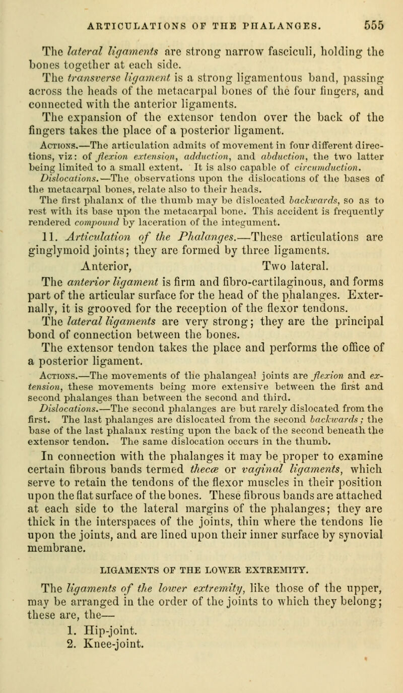The lateral ligaments are strong narrow fasciculi, holding the bones together at each side. The transverse ligament is a strong ligamentous band, passing across the heads of the metacarpal bones of the four fingers, and connected with the anterior ligaments. The expansion of the extensor tendon over the back of the fingers takes the place of a posterior ligament. Actions.—The articulation admits of movement in four different direc- tions, viz: oi flexion extension, adduction, and abduction, the two latter being limited to a small extent. It is also capable of circumduction. Dislocations.—The observations upon the dislocations of the bases of the metacarpal bones, relate also to their heads. The first phalanx of the thumb may be dislocated hachivards, so as to rest with its base upon the metacarpal l)one. This accident is frequently rendered compound by laceration of the integument. 11. Articulation of the Phahmges.—These articulations are ginglymoid joints; they are formed by three ligaments. Anterior, Two lateral. The anterior ligament is firm and fibro-cartilaginous, and forms part of the articular surface for the head of the phalanges. Exter- nally, it is grooved for the reception of the flexor tendons. The lateral ligaments are very strong; they are the principal bond of connection between the bones. The extensor tendon takes the place and performs the office of a posterior ligament. Actions.—The movements of the phalangeal joints are flexion and ex- tension, these movements being more extensive between the first and second phalanges than between the second and third. Dislocations.—The second phalanges are but rarely dislocated from the first. The last phalanges are dislocated from the second hackiuards; the base of the last phalanx resting upon the back of the second beneath the extensor tendon. The same dislocation occurs in the thumb. In connection with the phalanges it may be proper to examine certain fibrous bands termed thec<s or vaginal ligaments, which serve to retain the tendons of the flexor muscles in their position upon the flat surface of the bones. These fibrous bands are attached at each side to the lateral margins of the phalanges; they are thick in the interspaces of the joints, thin where the tendons lie upon the joints, and are lined upon their inner surface by synovial membrane. LIGAMENTS OF THE LOWER EXTREMITY. The ligaments of the lower extremity, like those of the upper, may be arranged in the order of the joints to which they belong; these are, the— 1. Hip-joint. 2. Knee-joint.