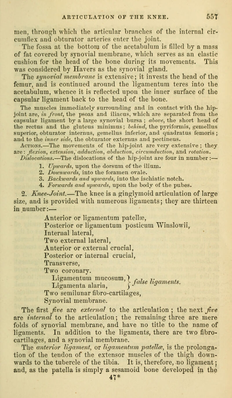men, tlironc^li wliich the articular branches of the internal cir- cumflex and obturator arteries enter the joint. The fossa at the bottom of the acetabulum is filled by a mass of fat covered by synovial membrane, which serves as an elastic cushion for the head of the bone during its movements. This was considered by Havers as the synovial gland. The synovial membrane is extensive; it invests the head of the femur, and is continued around the ligamentum teres into the acetabulum, whence it is reflected upon the inner surface of the capsular ligament back to the head of the bone. The muscles immediately surrounding and in contact villi the hip- joint are, in front, the psoas and iliacus, which are separated from the capsular ligament by a large synovial bursa ; above, the short head of the rectus and the gluteus minimus; 6e/n'«f?, the pyriformis, gemellus superior, obturator internus, gemellus inferior, and quadratus femoris ; and to the inner side, the obturator externus and pectineus. Actions.—The movements of the hip-joint are very extensive ; they are: Jiexion, extension, adduction, abduction, circumduction, and rotation. Dislocations.—The dislocations of the hip-joint are four in number:— 1. Upicards, upoii the dorsum of the ilium. 2. Doicnivards, into the foramen ovale. 3. Backwards and upicards, into the ischiatic notch. 4. Forwards and upicards, upon the body of the pubes. 2. Knee-Joint.—The knee is a ginglymoid articulation of large size, and is provided with numerous ligaments; they are thirteen in number:— Anterior or ligamentum patellas, Posterior or ligamentum posticum Winslowii, Internal lateral, Two external lateral, Anterior or external crucial, Posterior or internal crucial, Transverse, Two coronary. Litjamentum mucosum,) r- i t . T •'^ . ^ ■ r false liqaments. Ligamenta alaria, ) -^ ^ Two semilunar fibro-cartilages, Synovial membrane. The iirst Jive are external to the articulation ; the next jive are internal to the articulation; the remaining three are mere folds of synovial membrane, and have no title to the name of ligaments. In addition to the ligaments, there are two fibro- cartilages, and a synovial membrane. The anterior ligament, or ligamentum patellcB, is the prolonga- tion of the tendon of the extensor muscles of the thigh down- wards to the tubercle of the tibia. It is, therefore, no ligament; and, as the patella is simply a sesamoid bone developed in the 47*