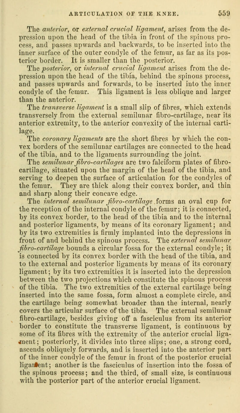 The anterior, or external crucial ligament, arises from the de- pression upon the head of the tibia in front of the spinous pro- cess, and passes upwards and backwards, to be inserted into the inner surface of the outer condyle of the femur, as far as its pos- terior border. It is smaller than the posterior. The posterior, or internal crucial ligament arises from the de- pression upon the head of the tibia, behind the spinous process, and passes upwards and forwards, to be inserted into the inner condyle of the femur. This ligament is less oblique and larger than the anterior. The transverse ligament is a small slip of fibres, which extends transversely from the external semilunar fibro-cartilage, near its anterior extremity, to the anterior convexity of the internal carti- lage. The coronary ligaments are the short fibres by which the con- vex borders of the semilunar cartilages are connected to the head of the tibia, and to the ligaments surrounding the joint. The semilunar fibro-cartilages are two falciform plates of fibro- cartilage, situated upon the margin of the head of the tibia, and serving to deepen the surface of articulation for the condyles of the femur. They are thick along their convex border, and thin and sharp along their concave edge. The internal semilunar Jibro-cartilage Sovm?, an oval cup for the reception of the internal condyle of the femur; it is connected, by its convex border, to the head of the tibia and to the internal and posterior ligaments, by means of its coronary ligament; and by its two extremities is firmly implanted into the depressions in front of and behind the spinous process. The external semilunar jibro-cartilage bounds a circular fossa for the external condyle; it is connected by its convex border with the head of the tibia, and to the external and posterior ligaments by means of its coronary ligament; by its two extremities it is inserted into the depression between the two projections which constitute the spinous process of the tibia. The two extremities of the external cartilage being inserted into the same fossa, form almost a complete circle, and the cartilage being somewhat broader than the internal, nearly covers the articular surface of the tibia. The external semilunar fibro-cartilage, besides giving ofi a fasciculus from its anterior border to constitute the transverse ligament, is continuous by some of its fibres with the extremity of the anterior crucial liga- «Qent; posteriorly, it divides into three slips; one, a strong cord, ascends obliquely forwards, and is inserted into the anterior part of the inner condyle of the femur in front of the posterior crucial ligai#ent; another is the fasciculus of insertion into the fossa of the spinous process; and the third, of small size, is continuous with the posterior part of the anterior crucial ligament.