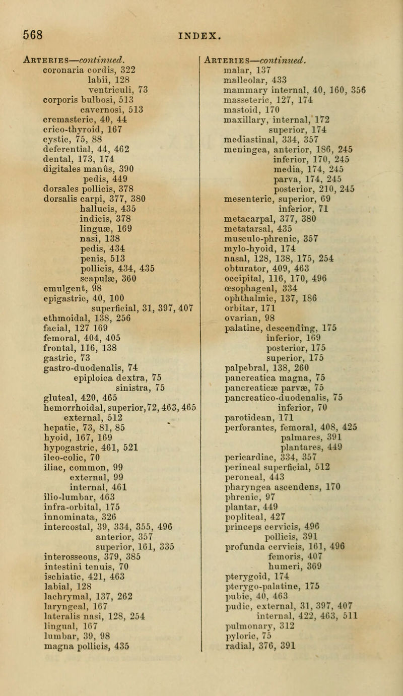 Arterie s—continued. coronaria cordis, 322 labii, 128 ventriculi, 73 corporis bulbosi, 513 cavernosi, 513 cremasteric, 40, 44 crico-thyroid, 167 cystic, 75, 88 deferential, 44, 462 dental, 173, 174 digitales man us, 390 pedis, 449 dorsales poUicis, 378 dorsalis carpi, 377, 380 hallucis, 435 indicis, 378 linguag, 169 nasi, 138 pedis, 434 penis, 513 pollicis, 434, 435 scapula?, 360 emulgent, 98 epigastric, 40, 100 superficial, 31, 397, 407 ethmoidal, 138, 256 facial, 127 169 femoral, 404, 405 frontal, 116, 138 gastric, 73 gastro-duodenalis, 74 epiploica dextra, 75 sinistra, 75 gluteal, 420, 465 hemorrhoidal, superior,72, 463, 465 external, 512 hepatic, 73, 81, 85 hypid, 167, 169 hypogastric, 461, 521 ileo-colic, 70 iliac, common, 99 external, 99 internal, 461 ilio-lumbar, 463 infra-orbital, 175 innominata, 326 intercostal, 39, 334, 355, 496 anterior, 357 superior, 161, 335 interosseous, 379, 385 intostini tenuis, 70 ischiatic, 421, 463 labial, 128 lachrymal, ]37, 262 laryngeal, 167 lateralis nasi, 128, 254 lingual, 1()7 lumbar, 39, 98 magna pollicis, 436 Arteries—continued. malar, 137 malleolar, 433 mammary internal, 40, 160, 356 masseteric, 127, 174 mastoid, 170 maxillary, internal, 172 superior, 174 mediastinal, 334, 357 meningea, anterior, 186, 245 inferior, 170, 245 media, 174, 245 parva, 174, 245 posterior, 210, 245 mesenteric, superior, 09 inferior, 71 metacarpal, 377, 380 metatarsal, 435 musculo-phrenie, 357 mylo-hyoid, 174 nasal, 128, 138, 175, 254 obturator, 409, 463 occipital, 116, 170, 496 oesophageal, 334 ophthalmic, 137, 186 orbitar, 171 ovarian, 98 palatine, descending, 175 inferior, 169 posterior, 175 superior, 175 palpebral, 138, 260 paucreatica magna, 75 pancreaticaj parvae, 75 pancreatico-duodenalis, 75 inferior, 70 parotidean, 171 perforantes, femoral, 408, 425 palmares, 391 plantares, 449 pericardiac, 334, 357 perineal supei-ficial, 512 peroneal, 443 pharyngea ascendens, 170 phrenic, 97 plantar, 449 popliteal, 427 princeps cervieis, 496 pollicis, 391 profunda cervieis, 101, 496 femoris, 407 humeri, 369 pterygoid, 174 pterygo-palatine, 175 jmbie, 40, 463 pudic, external, 31, 397, 407 internal, 422, 463, 511 pulmonary, 312 ]tvloric. 75 radial. 376. 391