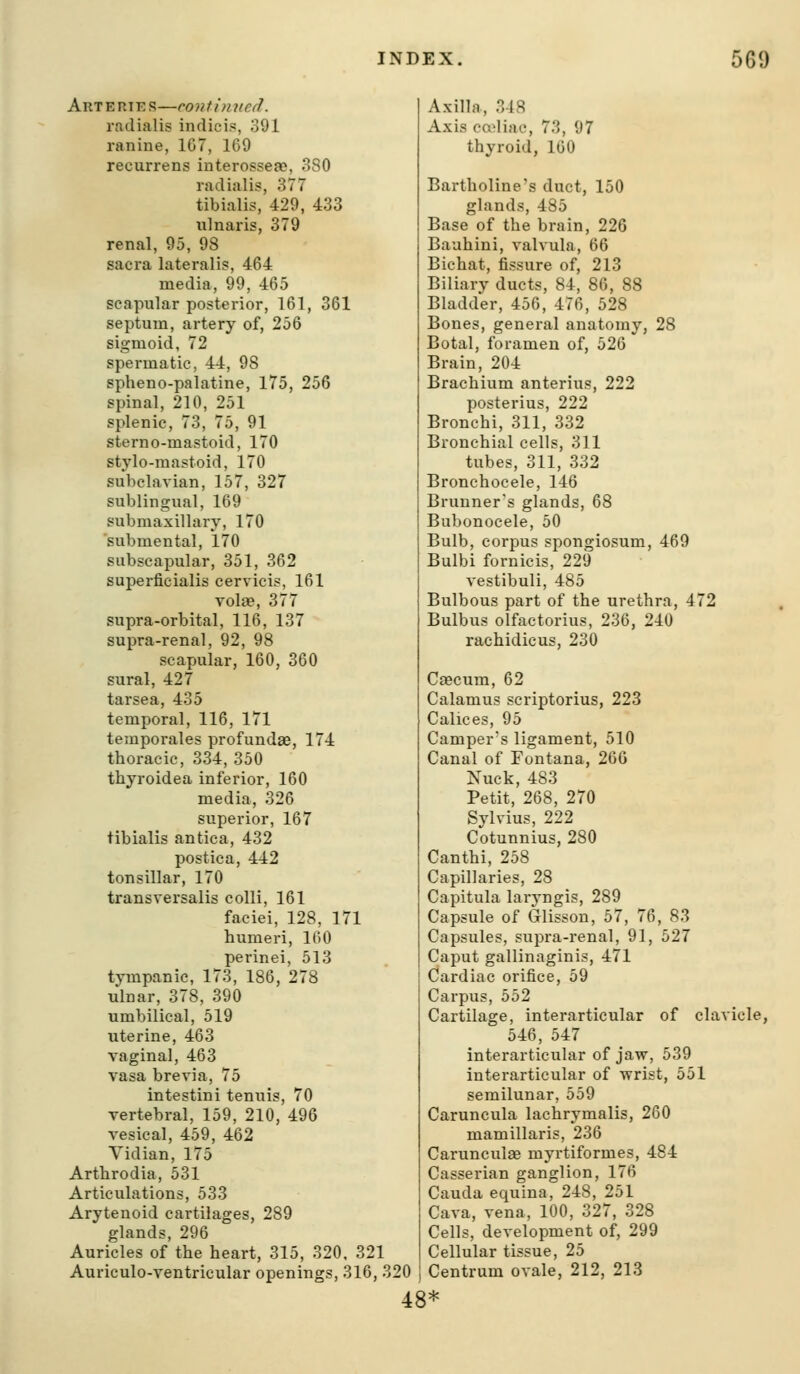 AnTERTES—contimied. radialis indici., 391 ranine, 1G7, 169 recurrens interosseac, 380 radialis, 377 tibialis, 429, 433 ulnaris, 379 renal, 95, 98 sacra lateralis, 464 media, 99, 465 scapular posterior, 161, 361 septum, artery of, 256 sigmoid, 72 spermatic, 44, 98 spheno-palatine, 175, 256 spinal, 210, 251 splenic, 73, 75, 91 sterno-mastoid, 170 stylo-mastoid, 170 subclavian, 157, 327 sublingual, 169 submaxillary, 170 submental, 170 subscapular, 351, 362 superficialis cervicis, 161 volae, 377 supra-orbital, 116, 137 supra-renal, 92, 98 scapular, 160, 360 sural, 427 tarsea, 435 temporal, 116, 171 temporales profundse, 174 thoracic, 334, 350 thyroidea inferior, 160 media, 326 superior, 167 tibialis antica, 432 postica, 442 tonsillar, 170 transversalis colli, 161 faciei, 128, 171 humeri, 160 perinei, 513 tympanic, 173, 186, 278 ulnar, 378, 390 umbilical, 519 uterine, 463 vaginal, 463 vasa brevia, 75 intestini tenuis, 70 vertebral, 159, 210, 496 vesical, 459, 462 Vidian, 175 Arthrodia, 531 Articulations, 533 Arytenoid cartilages, 289 glands, 296 Auricles of the heart, 315, 320, 32: Auriculo-ventricular openings, 316, 320 Axilla, 348 Axis ca^liac, 73, 97 thyroid, 160 Bartholine's duct, 150 glands, 485 Base of the brain, 226 Baahini, valvula, 66 Bichat, fissure of, 213 Biliary ducts, 84, 86, 88 Bladder, 456, 476, 528 Bones, general anatomy, 28 Botal, foramen of, 526 Brain, 204 Brachium anterius, 222 posterius, 222 Bronchi, 311, 332 Bronchial cells, 311 tubes, 311, 332 Bronchocele, 146 Brunner's glands, 68 Bubonocele, 50 Bulb, corpus spongiosum, 469 Bulbi fornicis, 229 vestibuli, 485 Bulbous part of the urethra, 472 Bulbus olfactorius, 236, 240 rachidicus, 230 Caecum, 62 Calamus scriptorius, 223 Calices, 95 Camper's ligament, 510 Canal of Fontana, 260 Nuck, 483 Petit, 268, 270 Sylvius, 222 Cotunnius, 280 Canthi, 258 Capillaries, 28 Capitula laryngis, 289 Capsule of Glisson, 57, 76, 83 Capsules, supra-renal, 91, 527 Caput gallinaginis, 471 Cardiac orifice, 59 Carpus, 552 Cartilage, interarticular of clavicle, 546, 547 interarticular of jaw, 539 interarticular of wrist, 551 semilunar, 559 Caruncula lachrymalis, 260 mamillaris, 236 Carunculae myrtiformes, 484 Casserian ganglion, 176 Cauda equina, 248, 251 Cava, vena, 100, 327, 328 Cells, development of, 299 Cellular tissue, 25 Centrum ovale, 212, 213 48*