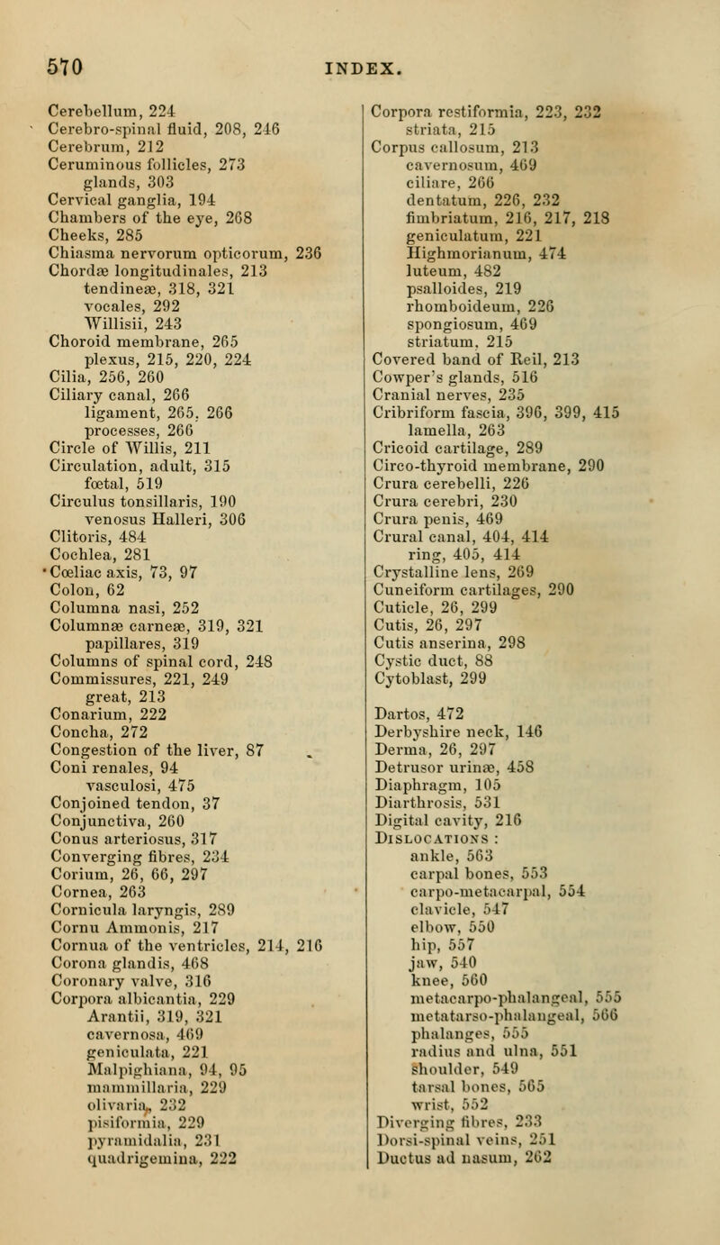 Cerebellum, 224 Cerebro-ppinal fluid, 208, 216 Cerebrum, 212 Ceruminous follicles, 273 glands, 303 Cervical ganglia, 194 Chambers of the eye, 268 Cheeks, 285 Chiasma nervorum opticorum, 236 Chordse longitudinales, 213 tendinese, 318, 321 vocales, 292 Willisii, 243 Choroid membrane, 265 plexus, 215, 220, 224 Cilia, 256, 260 Ciliary canal, 266 ligament, 265, 266 processes, 266 Circle of AVillis, 211 Circulation, adult, 315 foetal, 519 Circulus tonsillaris, 190 venosus Halleri, 306 Clitoris, 484 Cochlea, 281 •Coeliac axis, 73, 97 Colon, 62 Columna nasi, 252 Columnae carneae, 319, 321 papillares, 319 Columns of spinal cord, 248 Commissures, 221, 249 great, 213 Conarium, 222 Concha, 272 Congestion of the liver, 87 Coni renales, 94 vasculosi, 475 Conjoined tendon, 37 Conjunctiva, 260 Conus arteriosus, 317 Converging fibres, 234 Corium, 26, 66, 297 Cornea, 263 Cornicula laryngis, 289 Cornu Ammonis, 217 Cornua of the ventricles, 214, 216 Corona glandis, 468 Coronary valve, 316 Corpora albicantia, 229 Arantii, 319, 321 cavernosa, 469 geniculata, 221 Malpighiana, 94, 95 mammillaria, 229 olivari!i„ 232 pisiformia, 229 jiyraniidalia, 231 quadrigemiua, 222 Corpora restiformia, 223, 232 striata, 215 Corpus callosum, 213 cavernosum, 469 ciliare, 266 dentatum, 226, 232 fimbriatum, 216, 217, 218 geniculatum, 221 Highmorianum, 474 luteum, 482 psalloides, 219 rhomboideum, 226 spongiosum, 469 striatum. 215 Covered band of Reil, 213 Cowper's glands, 516 Cranial nerves, 235 Cribriform fascia, 396, 399, 415 lamella, 263 Cricoid cartilage, 289 Circo-thyroid membrane, 290 Crura cerebelli, 226 Crura cerebri, 230 Crura penis, 469 Crural canal, 404, 414 ring, 405, 414 Crystalline lens, 269 Cuneiform cartilages, 290 Cuticle, 26, 299 Cutis, 26, 297 Cutis anserina, 298 Cystic duct, 88 Cytoblast, 299 Dartos, 472 Derbyshire neck, 146 Derma, 26, 297 Detrusor urinae, 458 Diaphragm, 105 Diarthrosis, 531 Digital cavity, 216 Dislocations : ankle, 563 carpal bones, 553 carpo-metacarpal, 554 clavicle, 547 elbow, 550 hip, 557 jaw, 540 knee, 560 metacarpo-phalangeal, 555 mctatarso-phalangeal, 566 phalanges, 555 radius and ulna, 551 shoulder, 549 tarsal bones, 565 wrist, 552 Diverging fibres. 233 Dorsi-spinal veins, 251 Ductus ad uasum, 262
