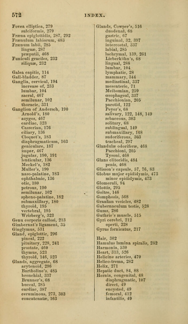 Povea elHptica, 279 sulcifonnis, 279 Fraena epiglottidis, 287, 292 Fra3nulum labiorum, 483 Frajnum labii, 285 lingua?, 287 pra)putii, 468 Funiculi graciles, 232 siliquae, 232 Galea capitis, 114 Gall-bladder, 87 Ganglia, cervical, 194 increase of, 233 lumbar, 104 sacral, 467 semilunar, 102 thoracic, 331 Ganglion of Andersch, 190 Arnold's, 180 azygos, 467 cardiac, 323 Casserian, 176 ciliary, 136 Cloqiiet's, 183 diaphragmaticum, 103 geniculare, 187 inipar, 467 jugular, 190, 191 lenticular, 136 Meckel's, 182 Muller's, 190 naso-palatine, 183 ophthalmic, 136 otic, 180 petrous, 190 semilunar, 102 spheno-palatine, 182 submaxillary, 180 thyroid, 195 vertebral, 195 Wrisberg's, 323 Genu corporis callosi, 213 Gimbernat's ligament, 35 Ginglymus, 531 Gland, epiglottic, 296 pineal, 222 l)ituitary, 228, 241 prostate, 460 thymus, 523 thyroid, 146, 523 Glands, aggregate, 68 arytenoid, 296 Bartholine's. 485 bronchial, 337 Brunner's, 68 buccal, 285 cardiac, 387 ceruminous, 273, 303 concatenata^, 163 Glands, Cowper's, 516 duodenal, 68 gastric, 67 inguinal, 32, 397 intercostal, 337 labial, 285 lachrymal, 139, 261 Lieberkiihn's, 68 lingual, 288 lumbar, 104 lymphatic, 28 mammary, 344 mediastinal, 337 mesenteric, 71 Meibomian, 259 oesophageal, 337 Pacchionian, 205 parotid, 122 Peyer's, 68 salivary, 122, 148, 149 sebaceous, 303 solitary, 68 sublingual, 149 submaxillary, 148 sudoriferous, 303 tracheal, 297 Glanduloe odoriferre, 468 Pacchioni, 205 Tysoni, 468 Glans clitoridis, 484 penis, 468 Glisson's capsule, 57, 76, S3 Globus major epididymis, 473 minor epididymis, 473 Glomeruli, 94 Glottis, 295 Goitre, 146 Gomphosis, 568 Graafian vesicles, 482 Gubernaculum testis, 528 Gums, 286 Guthrie's muscle, 515 Gyri cerebri, 212 operti, 228 Gyrus fornicatus, 217 Hair, 302 Hamulus lamina spiralis, 282 Harmonia, 530 Heart, 313, 526 Helicine arteries, 470 Helico-trema, 282 Helix, 271 Hepatic duct, 84. 88 Hernia, cougonital, 48 diaphragmatic, 107 direct. 49 encysted, 49 femoral, 412 infantilis. 49