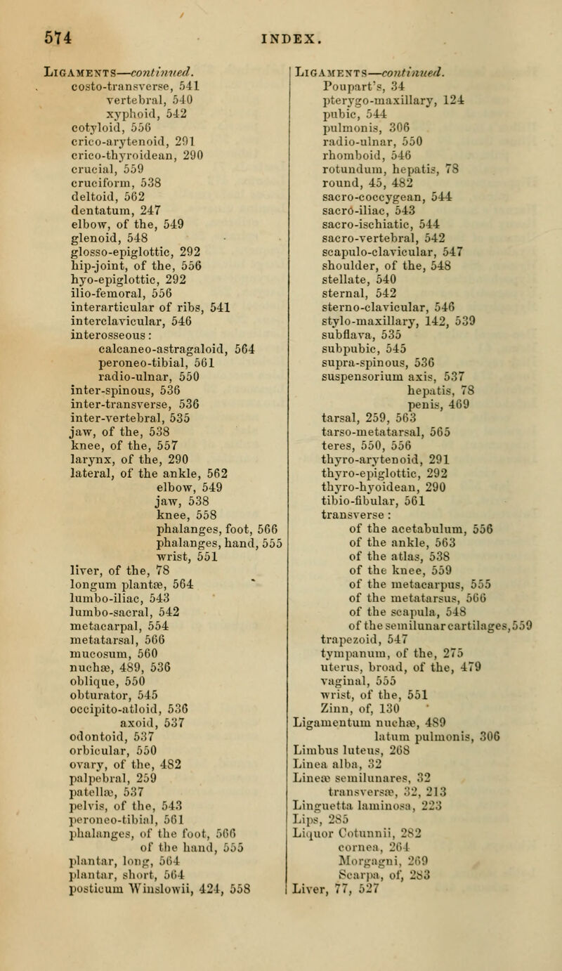Ligaments—continued. costo-transverse, 541 vertebral, 540 xyphoid, 542 cotyloid, 550 crico-arytenoid, 201 crieo-thyroidean, 290 crucial, 559 cruciform, 538 deltoid, 562 dentatum, 247 elbow, of the, 549 glenoid, 548 glosso-epiglottic, 292 hip-joint, of the, 556 hyo-epiglottic, 292 ilio-femoral, 556 interarticular of ribs, 541 interclavicular, 546 interosseous : calcaneo-astragaloid, 564 peroneo-tibial, 561 radio-ulnar, 550 inter-spinous, 536 inter-transverse, 536 inter-vertebral, 535 jaw, of the, 538 knee, of the, 557 larynx, of the, 290 lateral, of the ankle, 562 elbow, 549 jaw, 538 knee, 558 phalanges, foot, 566 phalanges, hand, 555 wrist, 551 liver, of the, 78 longum plantre, 564 lumbo-iliac, 543 lurnbo-sacral, 542 metacarpal, 554 metatarsal, 566 mueosum, 560 nuchaa, 489, 536 oblique, 550 obturator, 545 occipito-atloid, 530 axoid, 537 odontoid, 537 orbicular, 550 ovary, of the, 482 palpebral, 259 patella), 537 pelvis, of the, 543 peroneo-tibial, 501 phalanges, of the foot, 560 of the hand, 555 plantar, long, 564 plantar, short, 564 posticum Wiuslowii, 424, 558 Li G A M E X T s —contimied. Poupart's, 34 pterygo-maxillary, 124 pubic, 544 pulmonis, 306 radio-ulnar, 550 rhomboid, 546 rotundum, hepatis, 78 round, 45, 482 sacro-coccygean, 544 sacro-iliac, 543 sacro-ischiatic, 544 sacro-vertebral, 542 scapulo-clavicular, 547 shoulder, of the, 548 stellate, 540 sternal, 542 sterno-clavicular, 546 stylo-maxillary, 142, 539 subflava, 535 subpubic, 545 supra-spinous, 536 suspensorium axis, 537 hepatis, 78 penis, 469 tarsal, 259, 563 tarso-metatarsal, 565 teres, 550, 556 thyro-arytenoid, 291 thyro-epiglottic, 292 thyro-hyoideau, 290 tibio-tibular, 561 transverse : of the acetabulum, 556 of the ankle, 503 of the atlas, 538 of the knee, 559 of the metacarpus, 555 of the metatarsus, 566 of the scapula, 548 of the semilunar cartilages, 550 trapezoid, 547 tympanum, of the, 275 uterus, broad, of the, 479 vaginal, 555 wrist, of the, 551 Zinn, of, 130 Ligamentum nuehje, 489 latum pulmonis, 306 Limbus luteus, 268 Linea alba, 32 Linea^ semilunares, 32 transversa% 32, 213 Linguetta lamiuosa, 223 Lips, 285 Liquor Cotunnii, 282 cornea, 264 Morgajrni, 269 Scarpa^ of, 283 Liver, 77, 527