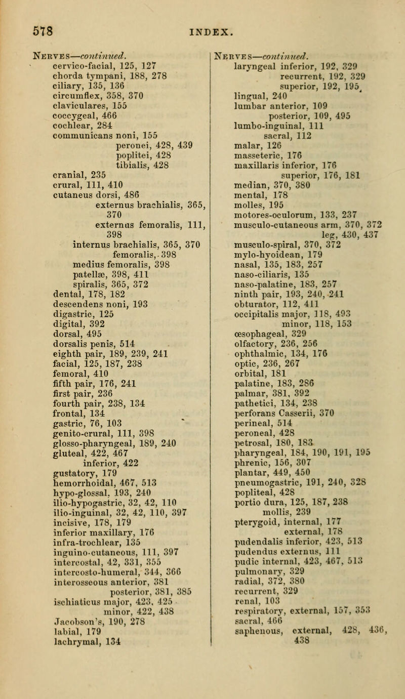 Nerves—continued. cervico-facial, 125, 127 chorda tympani, 188, 278 ciliary, 135, 136 circumflex, 358, 370 claviculares, 155 coccygeal, 466 cochlear, 284 communicans noni, 155 peronei, 428, 439 poplitei, 428 tibialis, 428 cranial, 235 crural. 111, 410 cutaneus dorsi, 486 externus brachialis, 365, 370 externas femoralis, 111, 398 internus brachialis, 365, 370 femoralis,-398 medius femoralis, 398 patellae, 398, 411 spiralis, 365, 372 dental, 178, 182 descendens noni, 193 digastric, 125 digital, 392 dorsal, 495 dorsalis penis, 514 eighth pair, 189, 239, 241 facial, 125, 187, 238 femoral, 410 fifth pair, 176, 241 first pair, 236 fourth pair, 238, 134 frontal, 134 gastric, 76, 103 genito-crural. 111, 398 glosso-pharyngeal, 189, 240 gluteal, 422, 467 inferior, 422 gustatory, 179 hemorrhoidal, 467, 513 hypo-glossal, 193, 240 ilio-hypogastric, 32, 42, 110 ilio-inguinal, 32, 42, 110, 397 incisive, 178, 179 inferior maxillary, 176 infra-trochlear, 135 inguino-cutaneous. 111, 397 intercostal, 42, 331, 355 intercosto-humeral, 344, 366 interosseous anterior, 381 posterior, 381, 385 ischiaticus major, 423. 425 minor, 422, 438 Jacobson's, 190, 278 labial, 179 lachrymal, 134 Nehves—continued. laryngeal inferior, 192, 329 recurrent, 192, 329 superior, 192, 195^ lingual, 240 lumbar anterior, 109 posterior, 109, 495 lumbo-inguinal. 111 sacral, 112 malar, 126 masseteric, 176 maxillaris inferior, 176 superior, 176, 181 median, 370, 380 mental, 178 molles, 195 motores-oculorum, 133, 237 musculo-cutaneous arm, 370, 372 leg, 430, 437 musculo-spiral, 370, 372 mylo-hvoidean, 179 nasal, i35, 183, 257 naso-ciliaris, 135 naso-palatine, 183, 257 ninth pair, 193, 240, 241 obturator, 112, 411 occipitalis major, 118, 493 minor, 118, 153 oesophageal, 329 olfactory, 236, 256 ophthalmic, 134, 176 optic, 236, 267 orbital, 181 palatine, 183, 286 palmar, 381. 392 pathetici, 134, 238 perforans Casserii, 370 perineal, 514 peroneal, 428 petrosal, 180, 183 pharyngeal, 184, 190, 191, 195 phrenic, 156, 307 plantar, 449, 450 pneumogastric, 191, 240, 328 popliteal, 428 portio dura, 125, 187, 238 mollis, 239 pterygoid, internal, 177 external, 178 piidendalis inferior, 423, 513 pudendus externus, 111 pudic internal. 423, 467. 513 pulmonary, 329 radial, 372, 380 recurrent. 329 renal. 103 respiratory, external, 157, 353 sacral, 466 saphenous, external, 428, 436, 438