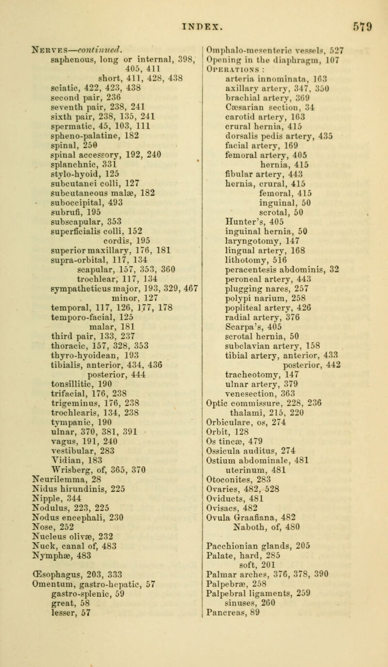 Neuves—continvcd. saphenous, long or internal, 398, 405, 411 short, 411, 428, 438 sciatic, 422, 423, 438 second pair, 236 seventh pair, 238, 241 sixth pair, 238, 135, 241 spermatic, 45, 103, 111 spheno-palatine, 182 spinal, 250 spinal accessory, 192, 240 splanchnic, 331 stylo-hyoid, 125 subcutauei colli, 127 subcutaneous malte, 182 suboccipital, 493 subrufi, 195 subscapular, 353 superficialis colli, 152 cordis, 195 superior maxillary, 176, 181 supra-orbital, 117, 134 scapular, 157, 353, 360 trochlear, 117, 134 Bympatheticus major, 193, 329, 467 minor, 127 temporal, 117, 126, 177, 178 temporo-facial, 125 malar, 181 third pair, 133, 237 thoracic, 157, 328, 353 thyro-hyoidean, 193 tibialis, anterior, 434, 436 posterior, 444: tonsillitic, 190 trifacial, 176, 238 trigeminus, 176, 238 trochlearis, 134, 238 tympanic, 190 ulnar, 370, 381, 391 vagus, 191, 240 vestibular, 283 Vidian, 183 Wrisberg, of, 365, 370 Neurilemma, 28 Nidus hirundinis, 225 Nipple, 344 Nodulus, 223, 225 Nodus encephali, 230 Nose, 252 Nucleus olivae, 232 Nuck, canal of, 483 Nymphae, 483 (Esophagus, 203, 333 Omentum, gastro-hopatic, 57 gastro-splenic, 59 great, 58 lesser, 57 I Oni])halo-mosontorlc vessels, 527 ! Opening in the diaphragm, 107 ! Ol'E HAT IONS : arteria innominatn, 163 axillary artery, 347, 350 brachial artery, 369 Caesarian section, 34 carotid artery, 163 crural hernia, 415 dorsalis pedis artery, 435 facial artery, 169 femoral artery, 405 hernia, 415 fibular artery, 443 hernia, crural, 415 femoral, 415 inguinal, 50 scrotal, 50 Hunter's, 405 inguinal hernia, 50 laryngotomy, 147 lingual artery, 168 lithotomy, 516 peracentesis abdominis, 32 peroneal artery, 443 plugging nares, 257 polypi narium, 258 popliteal artery, 426 radial artery, 376 Scarpa's, 405 scrotal hernia, 50 subclavian artery, 158 tibial artery, anterior, 433 posterior, 442 tracheotomy, 147 ulnar artery, 379 venesection, 363 Optic commissure, 228, 236 thalami, 215, 220 Orbiculare, os, 274 Orbit, 128 Os tincee, 47^ Ossicula auditus, 274 Ostium abdominale, 481 uterinum, 481 Otoconites, 283 Ovaries, 482, 528 Oviducts, 481 Ovisacs, 482 Ovula Graafiana, 482 Naboth, of, 480 Pacchionian glands, 205 Palate, hard, 285 soft, 201 Palmar arches, 376, 378, 390 Palpebra?, 258 Palpebral ligaments, 259 sinuses, 260 Pancreas, 89