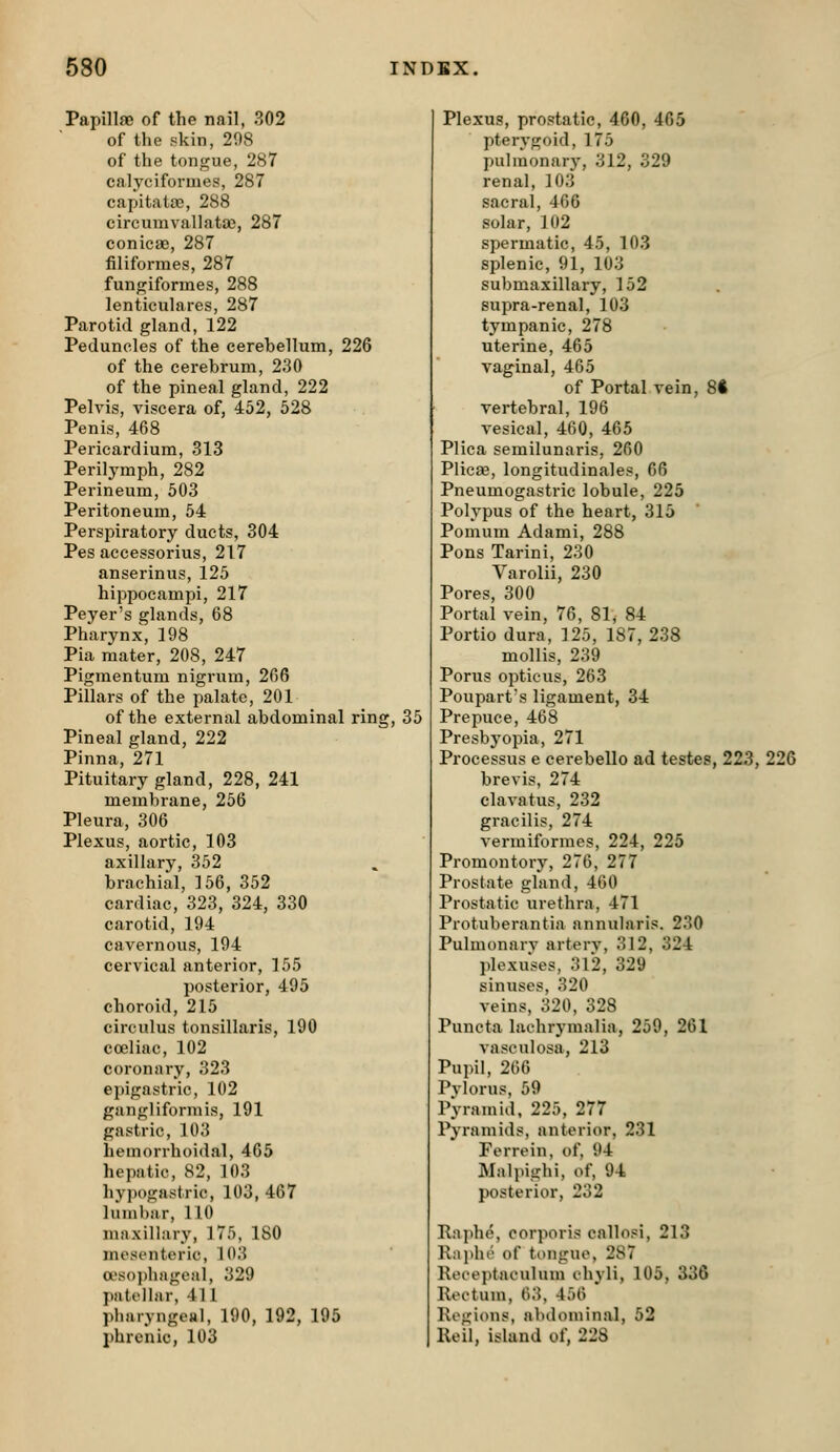 PapillsD of the nail, 302 of the skin, 208 of the tongue, 287 calyciformes, 287 capita toe, 288 circumvallatae, 287 conicae, 287 filiformes, 287 fungiformes, 288 lenticulares, 287 Parotid gland, 122 Peduncles of the cerebellum, 226 of the cerebrum, 230 of the pineal gland, 222 Pelvis, viscera of, 452, 528 Penis, 468 Pericardium, 313 Perilymph, 282 Perineum, 503 Peritoneum, 54 Perspiratory ducts, 304 Pes accessorius, 217 anserinus, 125 hippocampi, 217 Peyer's glands, 68 Pharynx, 198 Pia mater, 208, 247 Pigmentum nigrum, 266 Pillars of the palate, 201 of the external abdominal ring, 35 Pineal gland, 222 Pinna, 271 Pituitary gland, 228, 241 membrane, 256 Pleura, 306 Plexus, aortic, 103 axillary, 352 brachial, 156, 352 cardiac, 323, 324, 330 carotid, 194 cavernous, 194 cervical anterior, 155 posterior, 495 choroid, 215 circulus tonsillaris, 190 coeliac, 102 coronary, 323 epigastric, 102 gangliformis, 191 gastric, 103 hemorrhoidal, 465 hepatic, 82, 103 hypogastric, 103, 467 lumbar, 110 maxillary, 175, 180 mesenteric, 103 a\so])hageal, 329 patellar, 411 pharyngeal, 190, 192, 195 phrenic, 103 Plexus, prostatic, 460, 465 pterygoid, 175 pulmonary, 312, 329 renal, 103 sacral, 466 solar, 102 spermatic, 45, 103 splenic, 91, 103 submaxillary, 152 supra-renal, 103 tympanic, 278 uterine, 465 vaginal, 465 of Portal vein, 8ft vertebral, 196 vesical, 460, 465 Plica semilunaris, 260 Plicae, longitudinales, 66 Pneumogastric lobule, 225 Polypus of the heart, 315 Pomum Adami, 288 Pons Tarini, 230 Varolii, 230 Pores, 300 Portal vein, 76, 81, 84 Portio dura, 125, 187, 238 mollis, 239 Porus opticus, 263 Poupart's ligament, 34 Prepuce, 468 Presbyopia, 271 Processus e cerebello ad testes, 223, 226 brevis, 274 clavatus, 232 gracilis, 274 vermiformes, 224, 225 Promontory, 276, 277 Prostate gland, 460 Prostatic urethra, 471 Protuberantia annularis. 230 Pulmonarv arterv, 312, 324 plexuses, 312, 329 sinuses, 320 veins, 320, 328 Puncta lachrymalia, 259, 261 vasculosa, 213 Pupil, 206 Pylorus, 59 Pyramid, 225, 277 Pyramids, anterior, 231 Forrein, of, 94 Malpighi, of, 94 posterior, 232 Raphe, corporis callosi, 213 Raphe of tongue, 287 Receptaculum ohyli, 105, 336 Rectum, 63, 456 Regions, abdominal, 52 Reil, island of, 228