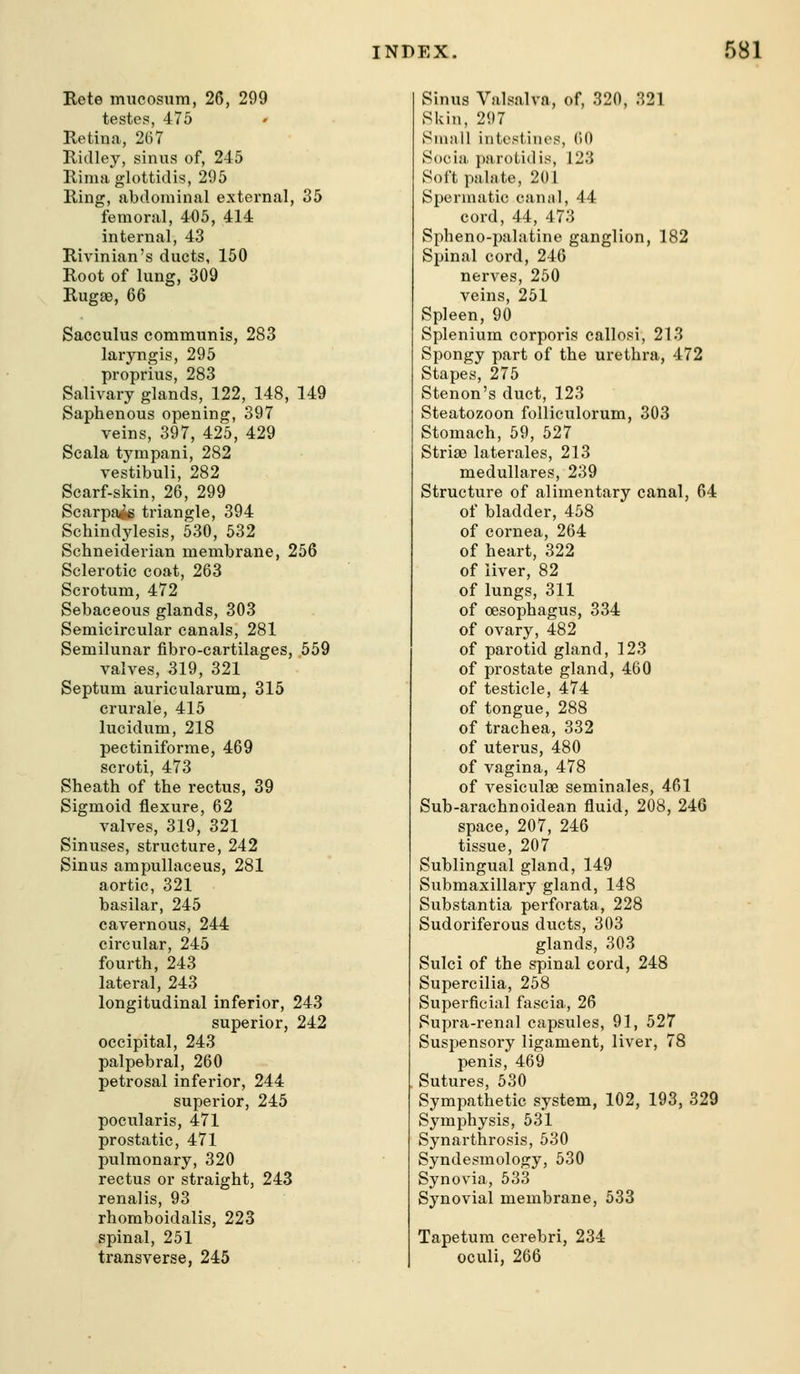 Rete mucosum, 26, 299 testes, 475 Retina,, 267 Ridley, sinus of, 245 Rimaglottidis, 295 Ring, abdominal external, 35 femoral, 405, 414 internal, 43 Rivinian's ducts, 150 Root of lung, 309 Rugae, 66 Sacculus communis, 283 laryngis, 295 proprius, 283 Salivary glands, 122, 148, 149 Saphenous opening, 397 veins, 397, 425, 429 Scala tympani, 282 vestibuli, 282 Scarf-skin, 26, 299 Scarpa^ triangle, 394 Schindylesis, 530, 532 Schneiderian membrane, 256 Sclerotic coat, 263 Scrotum, 472 Sebaceous glands, 303 Semicircular canals, 281 Semilunar fibro-cartilages, 559 valves, 319, 321 Septum auricularum, 315 crurale, 415 lucidum, 218 pectiniforme, 469 scroti, 473 Sheath of the rectus, 39 Sigmoid flexure, 62 valves, 319, 321 Sinuses, structure, 242 Sinus ampullaceus, 281 aortic, 321 basilar, 245 cavernous, 244 cii'cular, 245 fourth, 243 lateral, 243 longitudinal inferior, 243 superior, 242 occipital, 243 palpebral, 260 petrosal inferior, 244 superior, 245 pocularis, 471 prostatic, 471 pulmonary, 320 rectus or straight, 243 renalis, 93 rhomboidalis, 223 spinal, 251 transverse, 245 Sinus Valsalva, of, 320, 321 Skin, 297 Small intestiiu'S, 60 Socia parotid is, 123 Soft palate, 201 Spermatic canal, 44 cord, 44, 473 Spheno-palatine ganglion, 182 Spinal cord, 246 nerves, 250 veins, 251 Spleen, 90 Splenium corporis callosi, 213 Spongy part of the urethra, 472 Stapes, 275 Stenon's duct, 123 Steatozoon folliculorum, 303 Stomach, 59, 527 Striae laterales, 213 medullares, 239 Structure of alimentary canal, 64 of bladder, 458 of cornea, 264 of heart, 322 of liver, 82 of lungs, 311 of oesophagus, 334 of ovary, 482 of parotid gland, 123 of prostate gland, 460 of testicle, 474 of tongue, 288 of trachea, 332 of uterus, 480 of vagina, 478 of vesiculae seminales, 461 Sub-arachnoidean fluid, 208, 246 space, 207, 246 tissue, 207 Sublingual gland, 149 Submaxillary gland, 148 Substantia perforata, 228 Sudoriferous ducts, 303 glands, 303 Sulci of the spinal cord, 248 Supercilia, 258 Superficial fascia., 26 Supra-renal capsules, 91, 527 Suspensory ligament, liver, 78 penis, 469 Sutures, 530 Sympathetic system, 102, 193, 329 Symphysis, 531 Synarthrosis, 530 Syndesmology, 530 Synovia, 533 Synovial membrane, 533 Tapetum cerebri, 234 oculi, 266