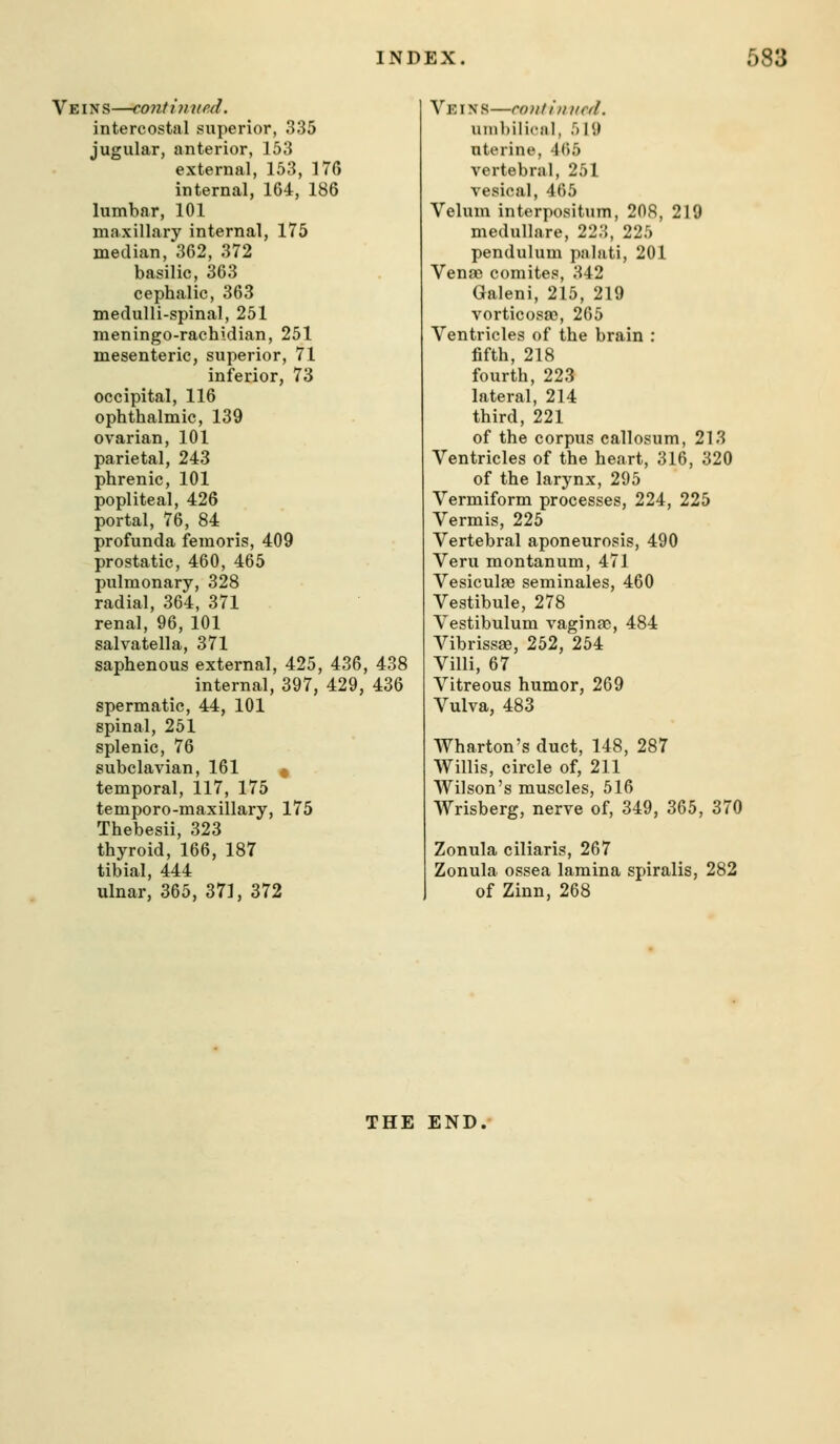 Veins—continned. intercostal superior, 335 jugular, anterior, 153 external, 153, 176 internal, 164, 186 lumbar, 101 maxillary internal, 175 median, 362, 372 basilic, 363 cephalic, 363 medulli-spinal, 251 meningo-rachidian, 251 mesenteric, superior, 71 inferior, 73 occipital, 116 ophthalmic, 139 ovarian, 101 parietal, 243 phrenic, 101 popliteal, 426 portal, 76, 84 profunda femoris, 409 prostatic, 460, 465 pulmonary, 328 radial, 364, 371 renal, 96, 101 salvatella, 371 saphenous external, 425, 436, 438 internal, 397, 429, 436 spermatic, 44, 101 spinal, 251 splenic, 76 subclavian, 161 * temporal, 117, 175 temporo-maxillary, 175 Thebesii, 323 thyroid, 166, 187 tibial, 444 ulnar, 365, 371, 372 Ve IN s—cant ill lied. unibiliciil, 519 uterine, 465 vertebral, 251 vesical, 465 Velum interpositum, 208, 219 medullare, 223, 225 pendulum palati, 201 Venae comites, 342 Galeni, 215, 219 vorticosas, 265 Ventricles of the brain : fifth, 218 fourth, 223 lateral, 214 third, 221 of the corpus callosum, 213 Ventricles of the heart, 316, 320 of the larynx, 295 Vermiform processes, 224, 225 Vermis, 225 Vertebral aponeurosis, 490 Veru montanum, 471 Vesiculas seminales, 460 Vestibule, 278 Vestibulum vaginao, 484 Vibrissas, 252, 254 Villi, 67 Vitreous humor, 269 Vulva, 483 Wharton's duct, 148, 287 Willis, circle of, 211 Wilson's muscles, 516 Wrisberg, nerve of, 349, 365, 370 Zonula ciliaris, 267 Zonula ossea lamina spiralis, 282 of Zinn, 268 THE END.