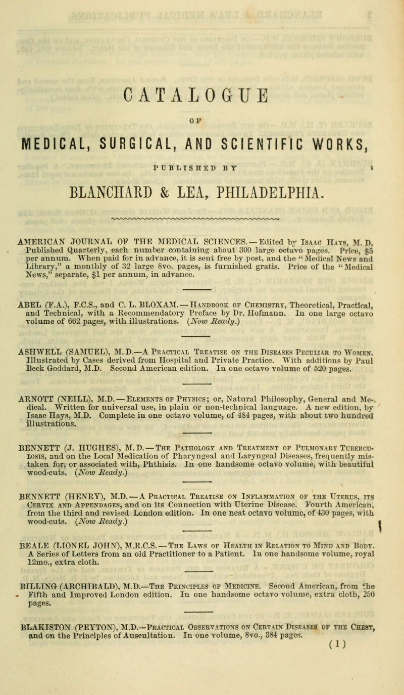 CATALOGUE OP MEDICAL, SURGICAL, AND SCIENTIFIC WORKS, PUBLISHED B Y BLANCIIARD & LEA, PHILADELPHIA. AMERICAN JOURNAL OF THE MEDICAL SCIENCES. —Edited by Isaac Hats, M. D. Published Quarterly, each number containing about 300 lar<;e octavo pajJTcs. Price, $5 per annum. When paid for in advance, it is sent free by post, and the  Medical News and Library, a montlily of 32 large 8vo. pages, is furnished gratis. Price of the Medical News, separate, $1 per annum, in advance. ABEL (F.A.), F.C.S., and C. L. BL0XA:M. —IIA^^)B00K of Chewistrt, Theoretical, Practical, and Technical, with a Recommendatory Preface by Dr. Ilofmaun. In one large octavo volume of 662 pages, with illustrations. (JVow Beady.) ASHWELL (SAMUEL), M.D.—A Practical Treatise on the Diseases Peculiar to Women. Illustrated by Cases derived from Hospital and Private Practice. With additions by Paul Beck Goddard, M.D. Second American edition. In one octavo volume of 520 pages. ARNOTT (NEILL), M.D. —Elements of Physics; or. Natural Philosophy, General and Me-, dical. Written for universal use, in plain or non-technical language. A new edition, by Isaac Hays, M.D. Complete in one octavo volume, of 484 pages, with about two hundred illustrations. BENNETT (J. HUGHES), M.D. — The Pathology and Treatment of Pulmonary Tubercd- losis, and on the Local Medication of Pharyngeal and Laryngeal Diseases, frequently mis- taken for, or associated with, Phthisis. In one handsome octavo volume, with beautiful wood-cuts. (Now Ready.) BENNETT (HENRY), M.D. — A Practical Treatise on Inflammation of the Uterus, its Cervix and Appendages, and on its Connection with Uterine Disease. Fourth American, from the third and revised London edition. In one neat octavo volume, of 430 paires, with wood-cuts. {Noto Ready) BEALE (LIONEL JOHN), M.R.C.S. —The Laws of Health in Relation to Mind and Body. A Series of Letters from an old Practitioner to a Patient. In one handsome volume, royal 12mo., extra cloth. BILLING (ARCHIBALD), M.D.—The Principles of IMedicine. Second American, from the . Fifth and Improved London edition. In one handsome octavo volume, extra cloth, 250 pages. BLAKISTON (PEYTON), M.D.—Practical Observations on Certain Diseases of the Chest, and on the Principles of Auscultation. In one volume, 8vo., 384 pages. (1)