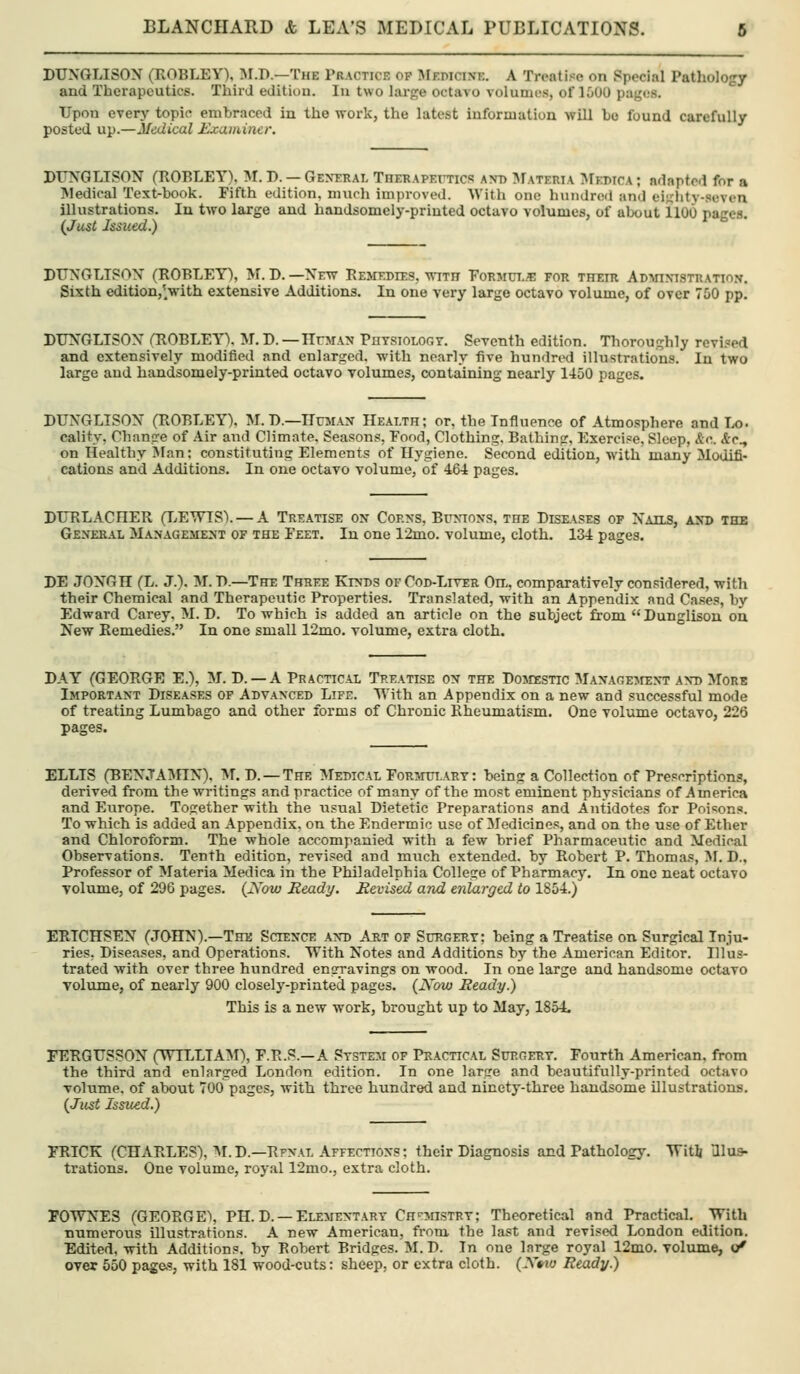 DUNGLISOX (ROBLEY). :M.D.—The Practice op INlF.mciNi;. A Treatise on Special Pathology and Therapeutics. Third edition. In two large octavo volumes, of loOO pages. Upon every topic embraced in the work, the latest information will bo found carefully posted up.—Medical Jixamincr. DTTSQLJSO'S (ROBLEY), M. D. — General Therapexttics axd Mateiiia I\rroicA; adapted for a IMedical Text-book. Fifth edition, much improved. With one hundred and eighty-.seven illustrations. In two large and handsomely-printed octavo volnmes, of about 1100 pages. (Just Issued.) DUNGLISOX (ROBLEY), M. D. —New REMT,DrES, with T'ormut.'e for their Adwxistration. Sixth edition/^with extensive Additions. In one very large octavo volume, of over 750 pp. DUNGLISON rROBLEYV M.D.—IIfman Physiology. Seventh edition. Thoroughly rcvi.='ed and extensively modified and enlarged, with nearly five hundred illustrations. In two large and handsomely-printed octavo volumes, containing nearly 1450 pages. DUNGLISOX (ROBLEY). M. D.—Human Health; or, the Influence of Atmosphere and Ix). cality, Change of Air and Climate. Seasons, Pood, Clothing, Bathing, Exercise, Sleep, &c.. A-c., on Healthy IMan: constituting Elements of Hygiene. Second edition, with many Modifi- cations and Additions. In one octavo volume, of 464 pages. DURLACHER (LETTTS). — A Treatise on Coexs, Btjxioxs, the Dise.\ses of Naus, axd the Gexeral Management of the Feet. In one 12mo. volume, cloth. 134 pages. DE JONGH (L. J.). M. D.—The Three Kinds of Cod-Liver Oa, comparatively considered, with their Chemical and Therapeutic Properties. Translated, with an Appendix and Cases, by Edward Carey. M. D. To which is added an article on the subject from Dunglison on New Remedies. In one small 12mo. volume, extra cloth. DAY (GEORGE E.), M. D. —A Practical Treatise on the DosrEsnc Management and More Important Diseases of Advanced Life. Ulth an Appendix on a new and successful mode of treating Lumbago and other forms of Chronic Rheumatism. One volume octavo, 226 pages. ELLIS (BENJAMIN), M. D. —The Medical FoR3nn,ARY: being a Collection of Prescriptions, derived from the writings and practice of many of the most eminent physicians of America and Europe. Together with the iisual Dietetic Preparations and Antidotes for Poisons. To which is added an Appendix, on the Endermic use of Medicines, and on the use of Ether and Chloroform. The whole accompanied with a few brief Pharmaceutic and Medical Observations. Tenth edition, revised and miich extended, by Robert P. Thomas, M. D.. Professor of Materia Medica in the Philadelphia College of Pharmacy. In one neat octavo Tolume, of 296 pages. (JVow Ready. Revised and enlarged to 1854.) ERICHSEN (JOHN).—The Science and Art of Surgery: being a Treatise on Surgical Inju- ries, Diseases, and Operations. With Notes and Additions by the American Editor. Illus- trated with over three hundred engravings on wood. In one large and handsome octavo volume, of nearly 900 closely-printed pages. {Now Ready.) This is a new work, brought up to May, 1854. FERGUSSOX (WILLIAM), F.R.S.—A System of Practical Surgery. Fourth American, from the third and enlarged London edition. In one large and beautifully-printed octavo volume, of about 700 pages, with three hundred and ninety-three handsome illustrations. {Just Issued.) miCK (CHARLES), M.D.—RFNAL Affections: their Diagnosis and Pathology. Witlj Illus- trations. One volume, royal 12mo., extra cloth. POWNES (GEORGE% PH. D. —Elementary Cn'^insTRv; Theoretical and Practical. With numerous illustrations. A new American, from the last and revised London edition. Edited, with Additions, by Robert Bridges. M. D. In one large royal 12mo, volume, (/ over 550 page.?, with 181 wood-cuts: sheep, or extra cloth. {Xino Ready.)