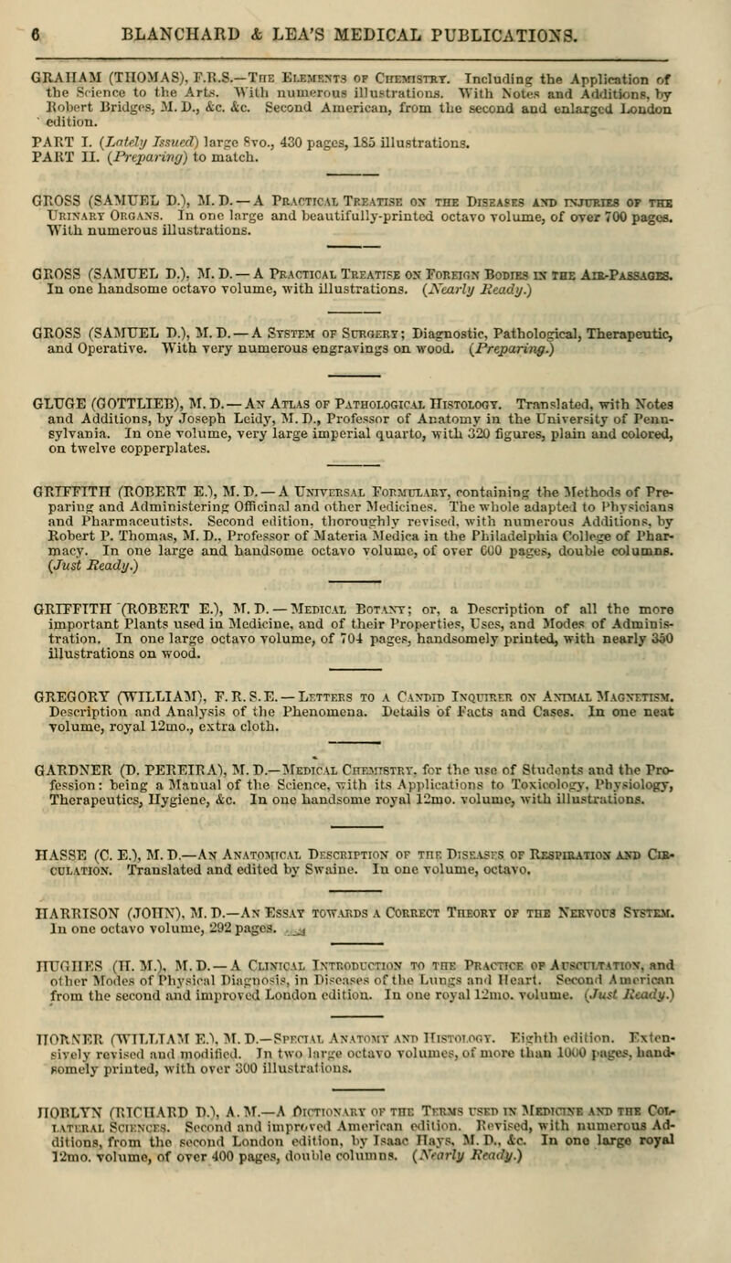 GRAHAM (THOMAS), F.Il.S.—TnE Elements of Chemistry. Including the Application of the Science to the Arts. With numerous illustrations. With Notes and Additions, by Robert Bridges, M. D., &c. &c. Second American, from the second and enlarged Loudon ■ edition. PART T. {Lntfhj Issued) larfrc fivo., 430 pages, 185 illustrations. PART II. (^Preparing) to match. GROSS (SAMUEL D.), M. D. — A Practical Treatise ox the Diseases axd injuries o? thb Urinary Organs. In one large and beautifully-printed octavo volume, of over 700 pages. With numerous illustrations. GROSS (SAMUEL D.), M. D. —A Practical Treatise on Foreion Bodies in the AiKrPASSAGBS. In one handsome octavo volume, with illustrations. {Xoarly Ready.) GROSS (SAMUEL 1).), IM.D. —A System of Surgery; Diagnostic, Pathological, Therapeutic, and Operative. With very numerous engravings on wood. {Preparing.) GLUGE (GOTTLIEB), M. D. —An Atlas of Pathological ITistolooy. Translated, with \ot«s and Additions, by .Joseph Lcidy, M.D., Professor of Anatomy in the University of Penn- sylvania. In one volume, very large imperial quarto, with 320 figures, plain and colored, on twelve copperplates. GRTFFITn (ROBERT E.\ M.D. —A Universal For:«l-lart, containing the IVfethods of Pre- paring and Administering Officinal and other Medicines. The whole adapted to Physicians and Pharmaceutists. Second edition, thoroughly revised, with numerous Additions, by Robert P. Thomas, M. D., Professor of Materia Medica in the Philadelphia College of Phar- macy. In one large and handsome octavo volume, of over COO pages, double columnB. {Just Ready.) GRIFFITH (ROBERT E.), IVf. D. — Medical Botaxt; or, a Description of all the more important Plants used in Medicine, and of their Properties, Uses, and Modes of Adminis- tration. In one large octavo volume, of 704 pages, handsomely printed, with nearly 350 illustrations on wood. GREGORY (WILLIA:m), F.R. S.E. —Letters to a Candid Inquirer on Antnial ^fAGNETisM. Description and Analysis of the Phenomena. Details of Facts and Cases. In one neat volume, royal 12mo., extra cloth. GARDNER (D. PEREIRA), M. D.—Medical Chejitbtry, for the use of Students and the Pro- fession: being a Manual of the Science, with its Applications to Toxicologj-, Physiology, Therapeutics, Hygiene, &c. In one handsome royal 12rqo. volume, with illustrationa. HASSE (C. E.), M. D.—An Anatomical Description of the DiSE.\.srs of Rsspikation a>T) Ci»» CULATION. Translated and edited by Swaiue. In one volume, octavo. HARRISON (JOHN), M. D.—.\n Essay tow.vrds a Correct Theory of the Nervous Systkm. In one octavo volume, 292 pages. ,^^ HUGHES (H. M.). M.D. —A Clinical Introduction to the Practice op Auscultation, and olbor Modes of Physical Diagnosis, in Diseases of the Lungs and Heart. Second American from the second and improved London edition. In one royal I2mo. volume. {Just Ready.) TTOTIXER (WILLIAM E.\ ]M. D.—PPEau, Anatomy and Histotooy. Eighth edition. Exten- sively revised and modified. In two large octavo volumes, of more than lOUO pages, hand- pomely printed, with over 300 illustrations. HOBLYN (RICHARD D.), A. ^T.—A f)icTioNARY of the Terms used in ^rKDiciXE and the Col- LATi.RAL Sciences. Second and improved American edition. Revi.sed, with numerous Ad- ditions, from the second London edition, by Isaac Hays, M. D., ic In one large royal 12mo. volume, of over 400 pages, double columns. {Xearly Ready.)
