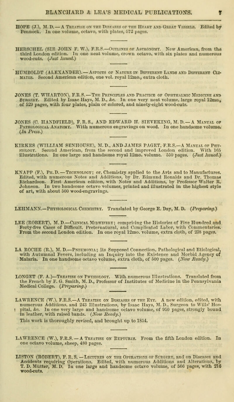 HOPE (J.), M. D. — A Treatise on the DrsKASEa of the IIeakt and Orjiat Vessels. Edited by I?ennock. In one volume, octavo, with plates, f)72 pages. HERSCHEL (SIR JOHN F. W.), F.R.P.—Outunes of Astronomy. New American, fVom the third London edition. In one neat volume, crown octavo, with six plates and numerous wood-cuts. (Just Issued.) HUMBOLDT (ALEXANDER). —Aspects of Natittie in Different Lands and Different Cu- mates. Second American edition, one vol. royal 12mo.j extra cloth. JONES (T. WITARTON), F.R.S. — Inr. Principles and Practice of OpnTnALMio Medicine and Surgery. Edited by Isaac Ilays, M. D., Ac. In one very neat volume, large royal 12mo., of 529 pages, with four plates, plain or colored, and ninety-eight wood-cuts. JONES (C. HANDFIELD), F.R.S., AND EDWARD H. SIEVEKING, M.D. —A Manual op Pathological Anatomy. With numerous engravings on wood. In one handsome volume. (In Ftess.) KIRKES (Wn.LTAM SENHOUSE), M. D., AND JAMES PAGET, F.R.S.—A Manual of Phy- siology. Second American, from the second and improved London edition. With 16.5 illustrations. In one large and handsome royal 12mo. volume. 550 pages. {Just Jssued.) KNAPP (F.\ Ph.D. — Technology; or, Chemistry applied to the Arts and to Manufactures. Edited, with numerous Notes and Additions, by Dr. Edmund Ronalds and Dr. Thomas Richardson. First American edition, with Notes and Additions, by Professor Walter R. Johnson. In two handsome octavo volumes, printed and illustrated in the highest style of art, with about 500 wood-engravings. LEHMANN.—Physiological CnEnnsTRY, Translated by George E. Day, M. D. (Preparing.) LEE (ROBERT), M. D.—Clinical Midwitery; comprising the Histories of Five Hundred and Forty-five Cases of Difficult, Preternatural, and Complicated Labor, with Commentaries. From the second London edition. In one royal 12mo. volume, extra cloth, of 238 pages. LA ROCHE (R.), M. D.—Pneumonia; its Supposed Connection, Pathological and Etiological, with Autumnal Fevers, including an Inquiry into the Existence and Morbid Agency of Malaria. In one handsome octavo volume, extra cloth, of 500 pages. (Now Ready.) LONGET (F. A.)—Treatise on Physiology. With numerous ITlnptrations. Translated from the French by F. G. Smith, M. D., Professor of Institutes of Medicine in the Pennsylvania Medical College. (Preparing.) LAWRENCE (W.). F.R.S.—A Treatise on Diseases of the Eye. A new edition, edited, with numerous Additions, and 243 Illustrations, by Isaac Hays, IM. D., Surireon to Wills' Hos- I pital, &c. In one very large and handsome octavo volume, of 950 pages, strongly bound in leather, with raised bands. (Now Ready.) This work is thoroixghly revised, and brought up to 1854. LAWRENCE (W.), F.R.S. —A Treatise on Ruptures. From the fifth London edition. In one octavo volume, sheep, 480 pages. LISTON (ROBERT), F. R. S. — Lectures on the Operations of Scrgery, and on Diseases and Accidents reqxiiring Operations. Edited, with numerous Additions and Alterations, by T. D. Mutter, M. D. In one large and handsome octavo volume, of 566 pages, with 216 wood-cuts.
