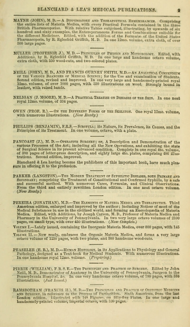 MAYNE (JOHN), M. D. —A Dispensatory axd Thkrapf.utioal KEMEMURANrra. Comprising the entire lists of Materia Medica. with every Practical Forinuhi contHiued in tlio tlirco British Phannacopooias. With relative Tahle.s pubjoined, illustralinK, l)y upwardw of six hnndred and sixty examples, the Kxteniporaneons J-'ornis and CJoniluiiaiioeis suitalile for the dilTerent Medicines. Edited, with tlie addition of the Fonuuljc of ti»e United StatcH Pharmacopceia, by 11. Eglesfeld Griffith, M. D. lu one 12iuo. volume, extra cloth, of over 300 large pages. MITLLER (PROFESSOR J.), M. D. — Prixctples op Physics axp Meteorology. Edited, with Additions, by R. Eglesfeld Griffith, M. D. In one large and handsome octavo volume, extra cloth, with 550 wood-cuts, and two colored plates. NETLL (JOHN), M.D., AND FRANCIS GURNEY SMITH, 1\I.D.-An- Axalyttcal CoMPEyniCM OF THE Various BiIancues of Medical Science; for the Use and examination of Students. Second edition, revised and improved. In one very largo and handsomely-printed royai 12mo. volume, of over 1000 pages, with 350 illustrations on wood. Strongly bound ia leather, with raised bands. NELIGAN (J. MOORE), M. D.—A Practical Treatise on Diseases of the Skin. In one neat royal 12mo. volume, of 334 pages. OWEN (PROF. R.). — On the Different Forms of the Skeleton. One royal 12mo. volume, with numerous illustrations. (xYow Heady.) PHILLIPS (BENJAMIN), F.R.S. — Scrofula ; its Nature, its Prevalence, its Causes, and the Principles of its Treatment. In one volume, octavo, with a plate. PANCOAST (J.), M. D. —Operative Surgery; or, A Description and Demonstration of tho various Processes of the Art; including all the New Operations, and exhibiting the stat« of Surgical Science in its present advanced condition. Complete in one royal 4to. volume, of 3S0 pages of letter-press description, and eighty large 4to. plates, comprising 486 illus- trations. Second edition, improved. Blanchard & Lea having become the publishers of this important book, have much plea- sure in offering it to the profession. PARKER (LANGSTON).—The Modern Treatjient of Syphilitic DiSE.iSES, both Primary and Secondary; comprising the Treatment of Constitutional and Confirmed Syphilis, by a safe and successful method. With numerous Cases, Formulie, and Clinical Observationi. From the third and entirely rewritten London edition. In one neat octavo volume. (Now Heady.) PEREIRA (JONATHAN), M.D.—The Elements of I\Iateria Medica and Therapeutics. Third American edition, enlarged and improved by the author; including Notices of most of th« Medical Substances in use in the civilized world, and forming an Encyclopaedia of Materia Medica. Edited, with Additions, by Joseph Carson, M. D.. Professor of Materia Medica and Pharmacy in the University of JPennsylvania. In two very large octavo volumes of 2100 pages, on small type, with over 450 illustrations. (Now Complete.) Volume I.—Lately issued, containing the Inorganic Materia Medica, over 800 pages, with 145 illustrations. Toloie II. — Now ready, embraces the Organic IMateria Medica, and forms a very largo octavo volume of 1250 pages, with two plates, and 300 handsome wood-cuts. PEASELEE (E. R.), M.D.—Hujian Histology, in its Applications to Physiology and General Pathology, designed as a Text-book for Jledical Students. With numerous illustrations. In one handsome royal 12mo. volume. (Preparing.) PIRRIE (WILTJA^I), F.R.S.E.—The Principles and Practice of Surgery. Edited by .lohn Neill, M. D., Demonstrator of Anatomy in the University of Pennsylvania, Surgeon to the Pennsylvania Hospital, &c. In one very handsome octavo volume, of 780 pages, with 316 illustrations. (Just Issued.) RA^ISBOTHAM (FRANCIS H.). M. D.—The PnixaPLT-s and Peactice of Opstftric MrDiriNE AND SuTvGEP.y, in reference to tho Proness of Parturition. Sixtli American, from the la«t London edition. Illii>trntfd with l-iS Figures, on fifty-five Plates. In one large and handsomoly-prlRled volume, imperial octavo, with 520 pages.