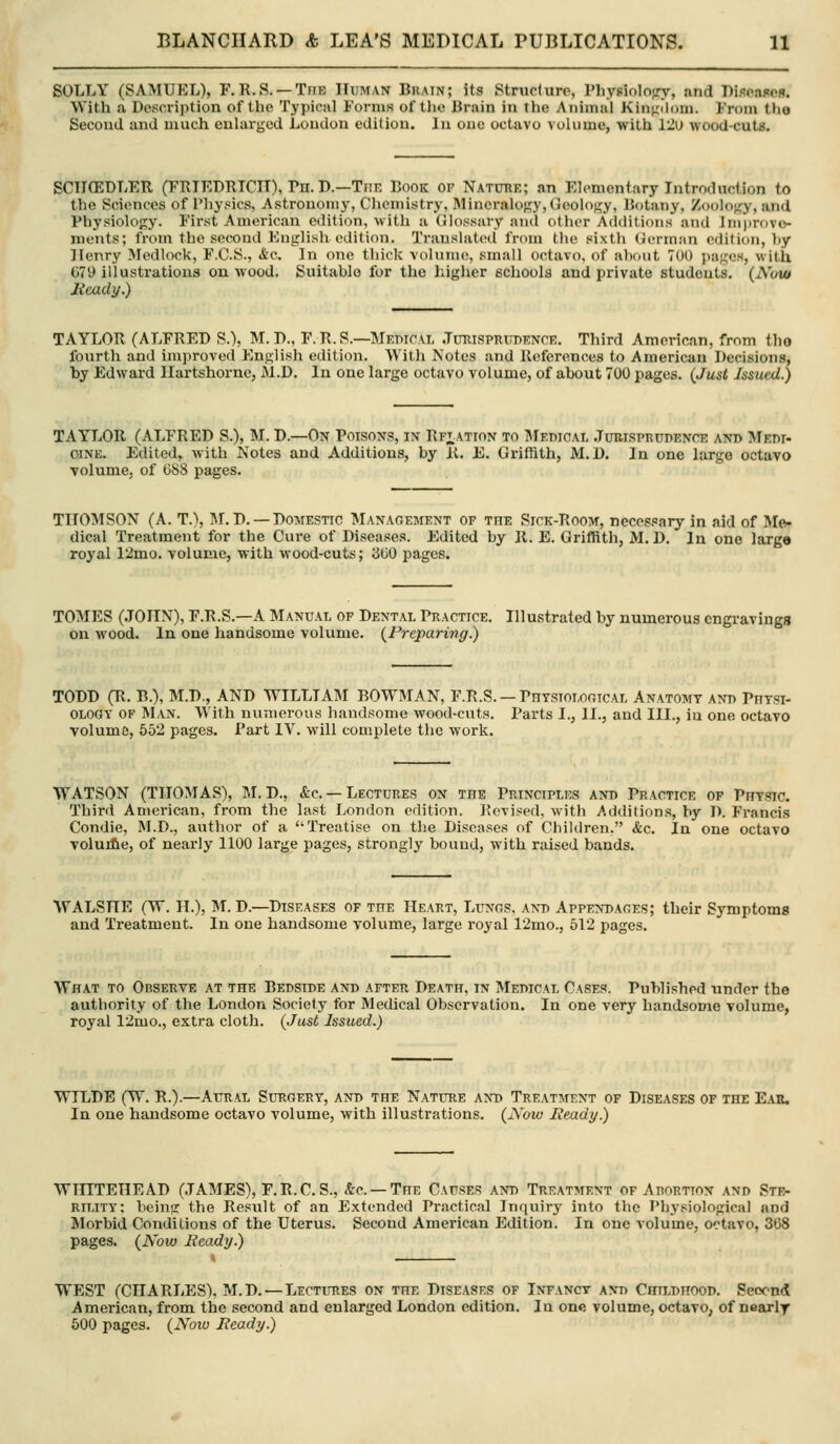 SOLLY (SAMUEL), F.R.S. —The Human Brain; its Struciure, Physiolofry, and Biscaflcfl. With a Description of the Typical Forms of the Brain in the Animal Kinphmi. From the Second and much enlarged Loudon edition. In oue octavo volume, with 12u wood-cuta. SCIICEDLER (FRIEDRTCII), Tn. D.—TnE Book of Natube; an Elementary Introduction to the Sciences of I'hysics, Astronomy, Chemistry, Mineralogy, Geolof^y, Botany, Zoology, and Physiology. First American edition, with a Glossary and other Additions and lm))r()vo- ments; from the second Phiglish edition. Translated from the sixth German edition, hy Jlenry Medlock, F.C.S., &c. In one thick volume, small octavo, of ahout 700 pages, with 079 illustrations on wood. Suitable for the higher schools and private students. (Now Heady.) TAYLOR (ALFRED S.), M. D., F.R.S.—Mebioal .TmiisPRXiW.NCE. Third American, from tlio fourth and improved English edition. With Notes and References to American Decisions, hy Edward Ilartshorne, M.D. In one large octavo volume, of about 700 pages, (Just Issued.) TAYLOR (ALFRED S.), M. D.—On Poisons, in Rf^ation to JIedicai. .Turisprudencr and Medi- oiNE. Edited, with Notes and Additions, by K. E. Griffith, M.D. In one large octavo volume, of (588 pages. ; qr; airop THOMSON (A. T.\ ]\r.D. —Domestic Management of the Sick-Room, necessary in aid of Me- dical Treatment for the Cure of Diseases. Edited by R. E. Griffith, M. D, In one larga royal 12mo. volume, with wood-cuts; 300 pages. TOMES (.TOXIN), F.R.S.—A Manual of Dental Practice. Illustrated by numerous engravings on wood. In one handsome volume. (Preparing.) TODD (R. B.), M.D., AND WILLI AIM BOWMAN, F.R.S. —PnYsroLor.rcAL Anatomy ani> Phtsi- OLOGY OF Man. With numerous handsome wood-cuts. Parts I., II., and III., in one octavo volume, 552 pages. Part IV. will complete the work. WATSON (THOMAS), M. D., &c. —Lectures on the Principles and Practice of Physic. Third American, from the last London edition. Revised, with Additions, hy D. Francis Condie, M.D., author of a Treatise on the Diseases of Children. Ac. In one octavo voluifie, of nearly 1100 large pages, strongly bound, with raised bands. WALSHE (W. H.), M. D.—Diseases of the Heart, Lungs, and Appendages; their Symptoms and Treatment. In one handsome volume, large royal 12mo., 512 pages. What to Observe at the Bedside and after Death, in Medical Cases. Published under the authority of the London Society for Medical Observation. In one very handsome volume, royal 12mo., extra cloth. (Just Issued.) WILDE (W. R.).—Aural Surgery, and the Nature and Treatment of Diseases of the Ear, In one handsome octavo volume, with illustrations. (Now Ready.) WHITEHEAD (JAMES), F.R.C.S., &c. —The Causes and Treatment of Arortton and Str- rility: bein<r the Result of an Extended Practical Inquiry into the Physiological and Morbid Conditions of the Uterus. Second American Edition. In one volume, octavo, 368 pages. (Now Beady.) WEST (CHARLES), M.D. — Lectures on the Diseases of Infancy and Childhood. Seoon* American, from the second and enlarged London edition. In one volume, octavo, of nearly 500 pages. (Now Ready.)