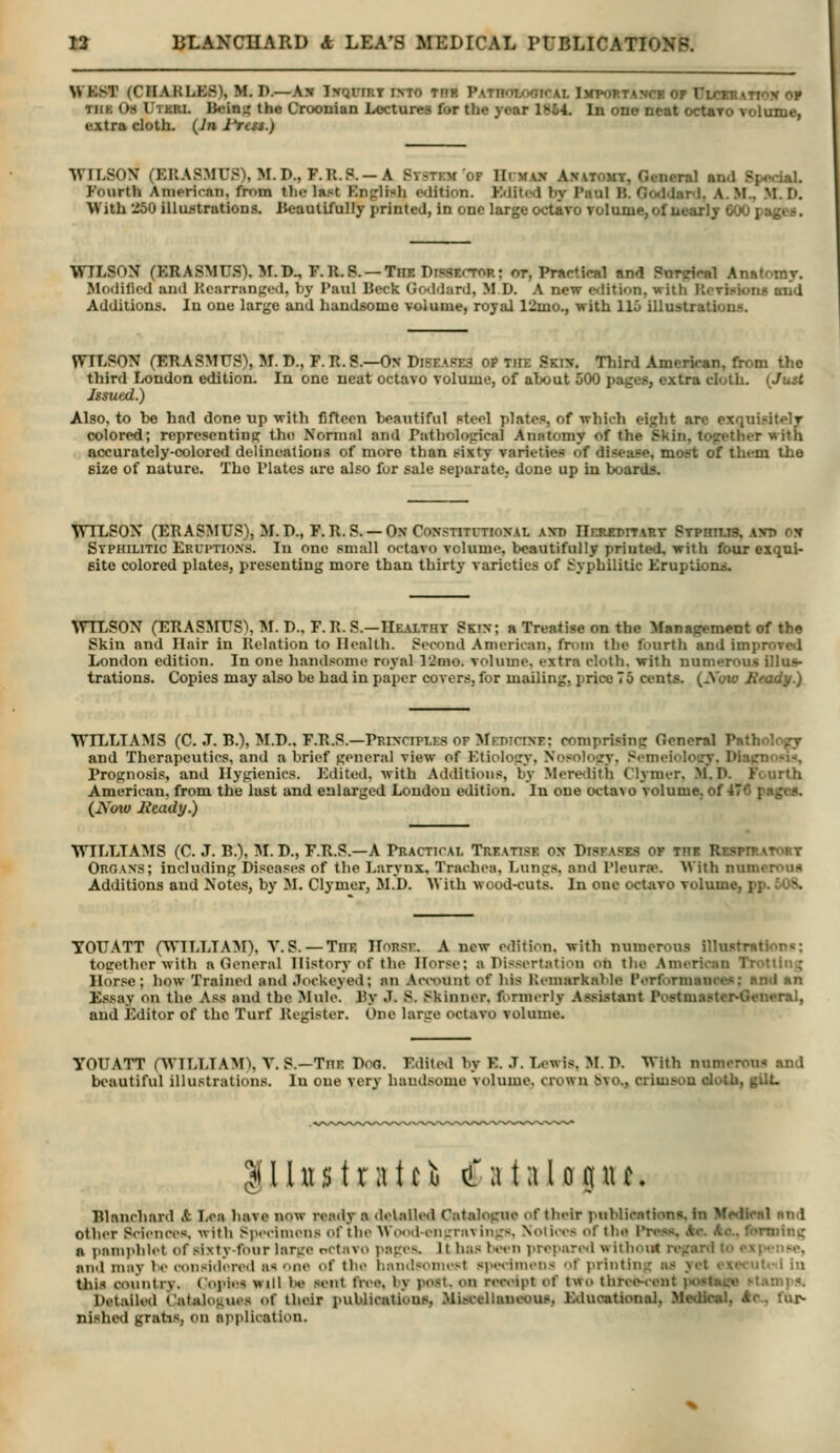 WKKT (CHARLES), M. D.—As Ixqumr into trh PATnoLooiCAL Ikpohtancb of Ulctoatiox op TiiK 08 Utkri. Bein); the Croonian Lectures for the year 1864. In one neat octaTo volume, extra cloth. (Jn I'rest.) WILSON (ERASMUS), M.D., F.R.P. —A Ststem op IIimax Anatomt, General and Spe.TiaL Fourth American, from tlie last English edition. Edited by Paul B. GoddanJ, A. M., .M. D. With :i50 illustrations. Iteautifully printed, in one large octavo volume,of uearly 600 pages. WILSON (ERASMUS). 31. D., F.R.S. —The Dipsector; ot, Practical and Pnrjrlcal Anatomy. Modified and Rcarranp'd, by I'aul Beck Gcxldard, M D. A new cfJition, with RcTiHions aiid Additions. In one large and handsome volume, royal 12mo., with 115 illustrations. WILSON (ERASMUS), M. D., F. R. S.—On Diseape3 op Tin: Ski:?. Third American, from the third London edition. In one neat octavo volume, of about 500 pages, extra cloth. {Ju^ Issued.) Also, to be had done up with fifteen beautiful pteol plates, of which eight arc exquisitely colored; representing the Normal and Pathological Anatomy of the Skin, together with accurately-colored delineations of more than 8ixty varieties of disease, most of them the size of nature. Tho Plates are also for sale separate, done up in boards. WILSON (ERASMUS), M.D., F.R. S. —Ox Constitltional axd IlER^nTART STPmus, axb ojr Syphilitic Eruptions. In one small octavo volume, beautifully printed, with four exqui- site colored plates, presenting more than thirty varieties of Syphilitic Eruptiomt. WTLSON (ERASMUS1, M. D., F. R. S.—Healtht Skin; a Treatise on the Management of the Skin and Hair in Relation to Health. Second American, from the fourth and improved London edition. In one handsome royal 12mo. volume, extra cloth, with numerous illus- trations. Copies may also be had in paper covers, for mailing, price 75 cents. (.Yoto Heady.) WILLIAMS (C. J. B.), M.D., F.R.S.—Principles of MEniciNF; comprising General Pathology and Therapeutics, and a brief general view of Etiology, Nosology, Semeiolocy. Diacno«i<, Prognosis, and Hygienics. Edited, with Additions, by Meretlith Clynier, M, P. Fourth American, from the last and enlarged London edition. In one octavo volume, of 476 pagca. (Now Heady.) WILLIAMS (C. J. B.), M. D., F.R.S.—A Practical Treatise on Disfa?e3 of the Respiratort Organs; including Diseases of the Larynx, Trachea, Lungs, and Pleurae. AVith numeroua Additions and Notes, by M. Clymcr, M.D. AVith wood-cuts. In one octavo voliune, pp. 608. you ATT (WILLIAM), V. S. — Toe ITorsi:. A new edition, with numerous illustrntlons; toeether with a General History of the Horse: a Pissortation oh tlie .American Trotting Horse; how Trained and .Tockeyed; an Aaount of his Remarkable Performances: and an Essay on the .\ss and the Mule. By J. S. Skinner, formerly Assistant Postmaster^Seueral, and Editor of the Turf Register. One lanre octavo volume. you ATT fWTLLIAMX V. S.—Toe Poa. Edite.1 by E. .7. Ix«wis, :^r. P. With numerous and bt>autiful illustrations. In one very handsome Volume, crown 6vo., crimson ololh, gilL llhtstratci (Ta talogiu. Blancliard A I/ca liave now ready a delalUnl Catalogue of their publications, in MMlical and other Sciences, with SpecinuMis of the Wood-engravings, Notices of the Press. Ac. Ac. fonning a pamphlet of sixty-four large rctavo pages. It has Uh'U prepared witlioi* regard to ,>\(..iise. and may be wnsidered as lie of the handsomest siuHiniens of printing as yet <\<( ui.-1 in this country. (opi<!S will K> sent free, by post, on receipt of two threo-<-ent )Hist«i.'»» ^tan1ps. Detaile<l Catalogues of their publications, Miijceltaueotis, Eduoational, Medical, Ac, fur- nished gratis, on application.