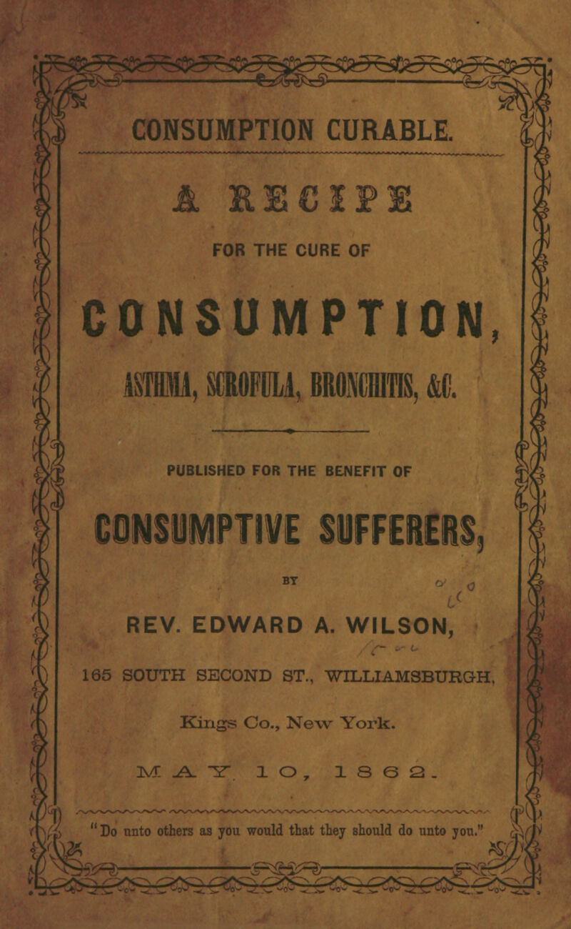 -r°o If CONSUMPTION CURABLE. A recipe FOR THE CURE OF CONSUMPTION Ml, SdOFlM, BRfliniTIS, &C. ♦(, PUBLISHED FOR THE BENEFIT OF CONSUMPTIVE SUFFERERS, BY REV. EDWARD A. WILSON, 165 SOUTH SECOND ST., WILLIAMSBURG-H. Kings Co., New York. ^.A.-sr 1 O , 13 6 2. Do unto others as you would that they should do unto you.