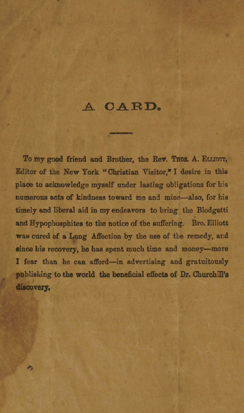 _A_ CARD, To my good friend and Brother, the Rev. Tsos. A. Elliott, Editor of the New York  Christian Visitor, I desire in this plaoe to acknowledge myself under lasting obligations for his numerous acts of kindness toward me and minn—also, for his timely and liberal aid in my endeavors to bring the Blodgetti and Hypophosphites to the notice of the suffering. Bro. Elliott was cured of a Lung Affection by the use of the remedy, aid since his recovery, he has spent much time and money—more I fear than he can afford—in advertising and gratuitously publishing to the world the beneficial effects of Dr. ChurchlU'fl discovery.