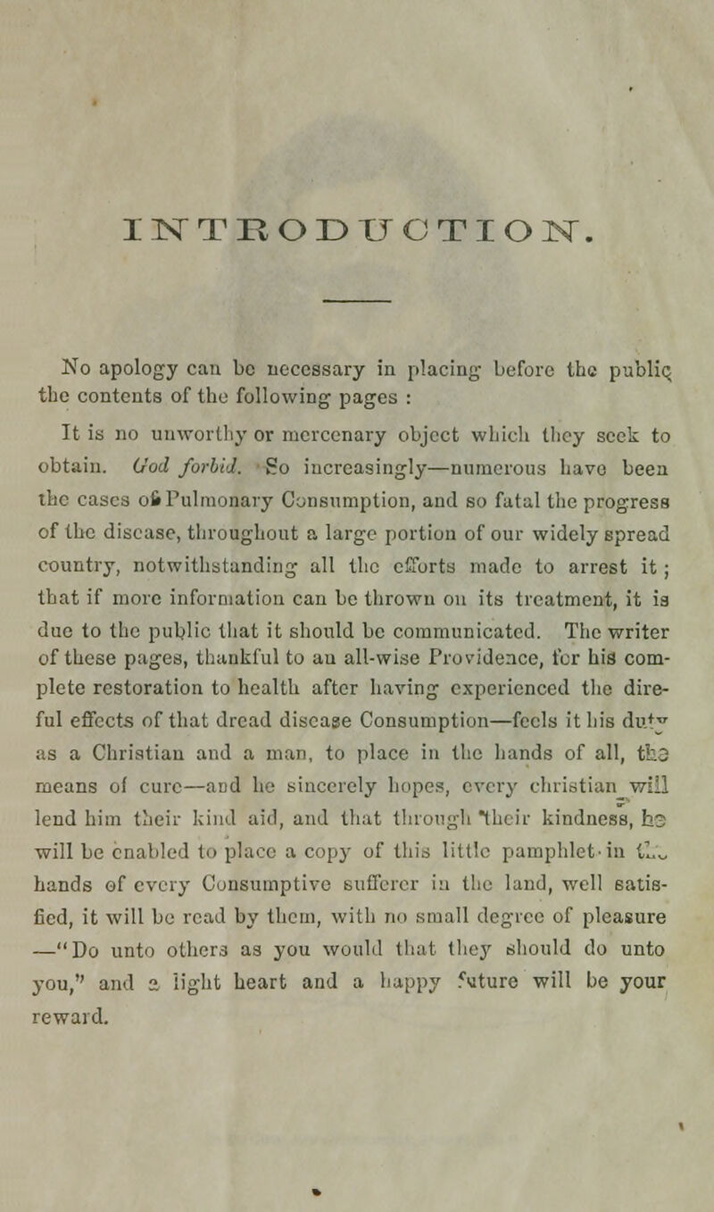 INTRODUCTION. No apology can be necessary in placing before the public, the contents of the following pages : It is no unworthy or mercenary object which they seek to obtain. God forbid. So increasingly—numerous have been the cases 06 Pulmonary Consumption, and so fatal the progress of the disease, throughout a large portion of our widely spread country, notwithstanding all the efforts made to arrest it ; that if more information can be thrown on its treatment, it ia due to the public that it should be communicated. The writer of these pages, thankful to au all-wise Pros'idence, for his com- plete restoration to health after having experienced the dire- ful effects of that dread disease Consumption—feels it his duty as a Christian and a man, to place in the hands of all, tfc3 means of cure—and he sincerely hopes, every christian will lend him their kind aid, and that through their kindness, he will be enabled to place a copy of this little pamphlet-in (,!.'«, hands of every Consumptive sufferer in the land, well satis- fied, it will be read by them, with no small degree of pleasure —Do unto others as you would that they should do unto you, and 3 light heart and a happy future will be your reward.