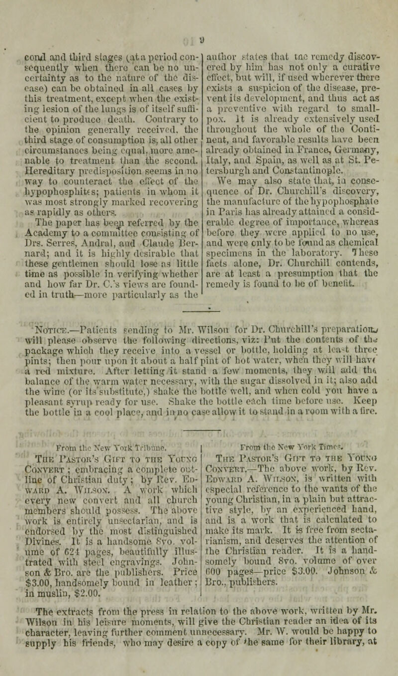 cowl and tliird singes ^.U a period con- sequently when there can be no un- certainty as to the nature of the dis- ease) can be obtained in all cases by this treatment, except when the exist- ing lesion of the lungs is of itself sum- nt to produce death. Contrary to the opinion generally received, the third stage of consumption is. all other circumstances being equal, more ame- nable to treatment than the second. Hereditary predisppsitilfn seems in no way to counteract I i f th• hypophosphites; patients in whom it was most strongly marked recovering as rapidly as others. The paper has beeji referred by the Academy to a committee consisting of firs. Series. Andrnl, and Claude Ber- nard; and it is highly desirable that these gentlemen should lose as little time as possible in verifying whether and bow far Dr. C.'s views are found- ed in truth—more particularly as the author states that tnc remedy discov- ered by him has not only a curative effect, but will, if used wherever there exists a su-pi'ion of the disease, pre- vent its development, and thus act as a preventive with regard to small- pox. It is already extensively used throughout the whole of the Conti- nent, and favorable results have been i.'d in France, Germany, Italy, and Spain, as well as at St. Pe- lersburgh and Constantinople. We may also state that, in conse- quence of Dr. Churchill's discovery, the manufacture of thehypophosphale in Paris has already attained a consid- erable degree of importance, whereas before they were applied to no use, and were only to be found as chemical specimens in the laboratory. These facts alone, Dr. Churchill contends, are at least a presumption that the remedy is found to be of benefit. Notice.—Patients sending to Mr. Wilson for Dr. Churchill's preparation^ will please observe the Pillowing directions, viz.: Put the Contents of th-- package which they receive into a vessel or bottle, holding at hat three pints; then pour upon it about a half pint of hot water, when they will hav< a roil mixture. After letting it stand a fow moments, they will add th« balance of the warm water necessary, with the sugar dissolved in it; also add the wine (or its substitute.) shake the bottle well, and when cold yon have a pleasant syrup ready for use. Shake the bottle each time before use. Keep the bottle in a cool place, and in no case-allow it to stand in a room with a tire. I'mtii the Xow Yoik lr II | The Pastor's Gut to the Vorxn Coxvkrt j embracing a completi line of Christian duty ; by Pev. Eo- w.u;i> A. WlLsojf. A work which every new convert and all church members should possess. The above work is entirely unseclarian, and is endorsed by the mos Divines. y tlie must distinguished It is a handsome 8vo. vol- ume of 621 pages, beautifully illus- trated with steel engravings. John- From tlic Xew York Time-. Tub Pastor's (iur re the Yorxo CoxvEirr.—Tin' above work, by Rev. Edward A. Wu.sox, is written with especial rel'eivnee to tho wants of the young Christian, in a plain but attrac- tive style, by an experienced hand, and is a work that is calculated to make its mark. It is free from secta- rianism, and deserves the attention of tho Christian reader. It is a hand- somely bouud 8vo. volume of over fiOO pages—price £3.00. Johnson & Pro., publishers. son & Bro. are the publishers. Price $3.00, handsomely bound in leather ; in muslin, $2.00. The extracts from the press in relation to the above work, written by Mr. Wilson in his leisure moments, will give the Christian reader an id<'a of its character, leaving further comment unnecessary. Mr. W. would be happy to supply his friends, who may desire a copy of the same for their library, at