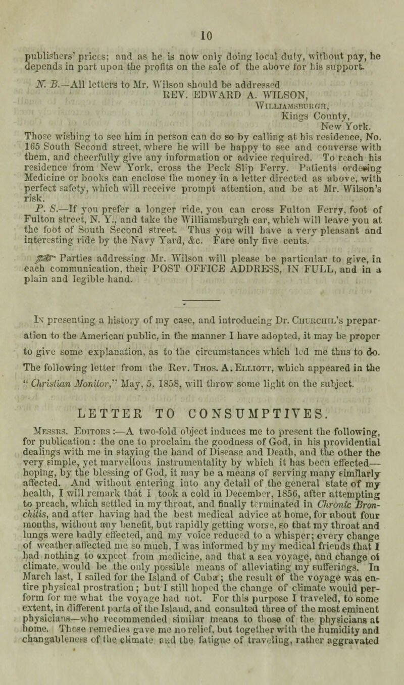 publishers' prici b; and as ho is now only doing local duly, without pay, tie depends in part upon the profits on the eale of the above lor Lis support. If. B.—All letters to Mr. Wilson should be addressed EEV. EDWARD A. WILSON, William.;!;; n Kings County, New York. Those wishing to see him in person can do so by calling at his residence, No. 1G5 South Second street, where he will be happy to see and converse with them, and cheerfully give any information or advice required. To reach bi3 residence from NeW York, cross the reck Slip Ferry. Patients ordering Medicine or books can enclose the money in a letter directed as above, with perfect safety, which will receive prompt attention, and be at Mr. Wilson's risk. P. S.—If you prefer a longer ride, you can cross Fulton Ferry, foot of Fulton street, N. Y., and take the Williainsburgh car, which will leave you at the foot of South Second street. Thus you will have a very pleasant and interesting ride by the Navy Yard, &c. Fare only five cents. • Parties addressing Mr. Wilson will please be particular to give, in each communication, their POST OFFICE ADDRESS, IN FULL, and in a plain and legible band. Iv presenting a history of my ease, and introducing Dr. Chujcuil's prepar- ation to the American public, in the manner I have adopted, it may be proper to give some explanation, as to the circumstances which led me thus to do. The following letter from the Rev. Thos. A. Elliott, which appeared in the  OtrislUai Monitor, May. 5. 1858, will throw some light on the subject. LETTER TO CONSUMPTIVES. Messrs. Editors :—A two-fold object induces me to present the following, for publication : the one to proclaim the goodness of God, in his providential dealings with me in staying the hand of Disease and Death, and the other the very simple, yet marvellous instrumentality by which it lias been effected— hoping, by the blessing of God, it may be a means of serving many fimflarly affected. And without entering into any detail of the general state of my health, I will remark that I took a cold iu December, 1S56, after attempting to preach, which settled in my throat, and finally terminated in Chronic Bron- chiivi, and otter having had the best medical advice at home, for nbout four months, without any benefit, but rapidly getting worse, eo that my throat and lungs were badly effected, and my voice reduced to a whisper; every change of weather ali'ected me so much, I was informed by my medical friends that I had nothing to expect from medicine, and that a sea voyage, and change oi climate, would be the only possible means of alleviating my Bufferings, la March last, I sailed for the Island of Cuba ; the result of the voyage was en- tire physical prostration ; but I still hoped the change of climate would per- form for me what the voyage had not. For this purpose I traveled, to some extent, in different parts of the Island, and consulted three of the most eminent physicians—who recommended similar means to those of the physicians at home. Those remedies gave me no relief, but together with the humidity and changableness of the cUmate and the fatigue of traveling, rather aggravated