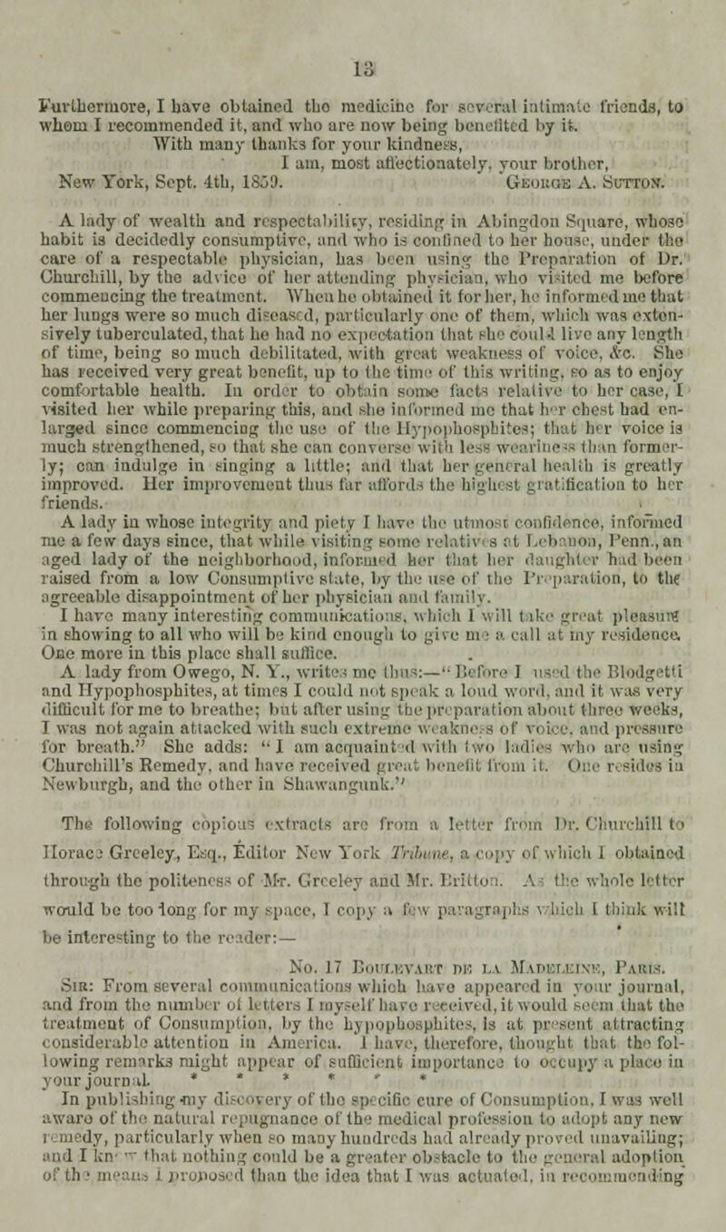 Furthermore, I have obtained tbo medicine for several intimate friends, to whom I recommended it, and who are now being benefited by it. With many thanks for your kindne&, I am, most affectionately, your brother, New York, Sept. 4th, 1So3. GbobgIe xV. .Sutton'. A lady of wealth and respectability, residing in Abingdon Square, whose habit is decidedly consumptive, and who is confined to her house, under the care of a respectable physician, has been using the Preparation of Dr. Churchill, by the advice of her attending physician, who visited me before commencing the treatment. When he obtained it for her, he informed me that her lungs were so much diseased, particularly one of them, which was exten- sively tuberculated, that he had no expectation that she coul •! live any length of time, being so much debilitated, with great weakness of voice, ic. She has received very great benefit, up to the time of this writing, so as to enjoy comfortable health. In order to obtain some facts relative to her case, 1 visited her while preparing this, and she informed me that her chest had en- larged since commencing the use of theHypophosphitesj that her voice is much strengthened, so that she can converse with )> ai; - thin former- ly; can indulge in singing a little; and that her general health is greatly improved. Her improvement thus for affords the''highest gratification to her friends. A lady in whose integrity and piety I have the utmost confidence, informed me a few days since, that while visiting some rehvtivi s at Lebanon, Peon.,an aged lady of the neighborhood, informed her that her daughter had' raised from a low Consumptive slate, by tin' use of the Preparation, to the agreeable disappointment of her physician ami family. I have many interesting communications; which 1 will tike great pleasure in showing to all who will be kind enough to give m ■ a. rail at my residence. One more in this place shall suffice. A lady from Owego, N. Y., writes me thus:— Before I used the Blodgetti and Hypophosphitea, at times I could not speak a loud word, and it was very difficult for me to breathe; but after using the preparation about three weeks, I was not again atiacked with such extreme weaknei s of vbtee, and pressure for breath. She adds: I am acquaint d with I wo ladies who are using Churchill's Remedy, and have received greal benefit from if. One resides in Newburgh, and the other in Shawangunk. The following copious extracts are from a letter from Dr. Churchill to Horace Greeley, Esq., Editor New York Tribune, I copy of which 1 obtained through the politeness of Mr. Greeley and Mr. BrittOn. A the whole letter would be too long for my space, 1 copy a fisw paragraphs viiich I think will be interesting to the reader:— No. 17 BOUWBVABT W, LA Maoellink, 1'akis. Sib: From several communications which have appeared in year journal, and from the number ol tellers f myself hare received, it would seem that the treatment of Consumption, by the hypopbosphites, is at present attracting considerable attention in America. I have, therefore, thought that the fol- lowing remarks might appear of,sufficient importance in occupy« place in your journal. *•»«»• In publishing -my discoj ery of (he spi cific cure of Consumption, I wa awaro of the natural repugnance of the medical profession to adopt any new idy, particularly when so many hundreds had already proved unavailing; and I lav - that nothing could be a greater obstacle to the general adoption of th? lie-;']:: : proposed than the idea that 1 was actuated, in recommending