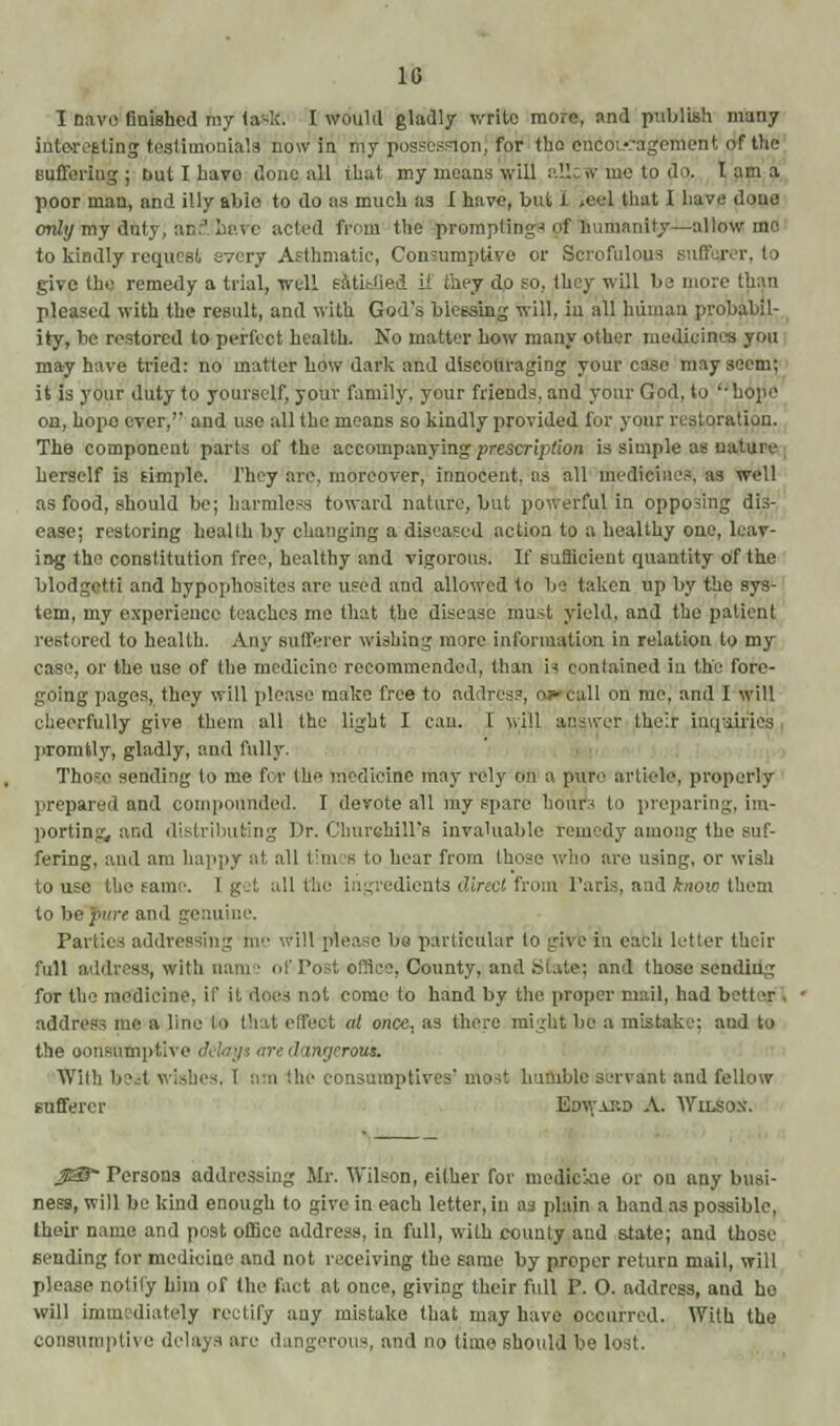 1G I nave finished my laslf. I would gladly write more, and publish many interesting testimonials now in my possesion, for tta encouragement of the Buffering j but I have done all that my means will allsw'me tp do. lama poor man, and illy abio to do as much as I have, but I >eel that I have done only my duty, ac:' Lave acted from the prompting-' of humanity—allow mo to kindly request, every Asthmatic, Consumptive or Scrofulous sufferer, to give the remedy a trial, well satisfied if they do so, they will be more than pleased with the result, and with God's blessing will, in all human probabil- ity, be restored to perfect health. No matter how many other medicines you may have tried: no matter how dark and discouraging your case may seem; it is your duty to yourself, your family, your friends, and your God, to '-hope on, hope ever,'' and use all the means so kindly provided for your restoration. The component parts of the accompanying prescription is simple as nature herself is simple. They are, moreover, innocent, as all medicines, as well as food, should be; harmless toward nature, but powerful in opposing dis- ease; restoring health by changing a diseased action to a healthy one, leav- ing the constitution free, healthy and vigorous. If sufficient quantity of the blodgetti and hypophosites are used and allowed to bo taken up by the sys- tem, my experience teaches me that the disease must yield, and the patient restored to health. Any sufferer wishing more information in relation to my case, or the use of the medicine recommended, than is contained In the fore- going pages, they will please make free to address, oa»call on me, and I will cheerfully give them all the light I can. T will answer their inquiries promtly, gladly, and fully. Thore sending to me for the medicine may rely on a pure article, properly prepared and compounded. I devote all my spare hours to preparing, im- porting, and distributing Dr. Churehill's invaluable remedy among the suf- fering, and am happy at all times to hear from those who are using, or wish to use the same. Eg ! all the ingredients direct from- Paris, and know them i be fure ami genuine. Parties addressing ine ill please be particular to give in each letter their full address, with nam - ofPest efflee, County, and State; and those sending for the medicine, if it does not come to hand by the proper mail, had bett t address me a line lie that effect at once, as there might be a mistake: aud to the consumptive '. / inrjrrous. With l)6it wishes, 1 am the consnmptii le servant and fellow sufferer Edwakd A. Wilson. $3f Persons addressing Mr. Wilson, either for mediciae or on any busi- ness, will be kind enough to give in each letter, in as plain a hand as possible, their name and post office address, in full, with county and state; and those sending for medicine and not receiving the same by proper return mail, will please notify him of the fact at once, giving their full P. O. address, and he will immediately rectify any mistake that may have occurred. With the consumptive delays are dangerous, and no time should be lost.