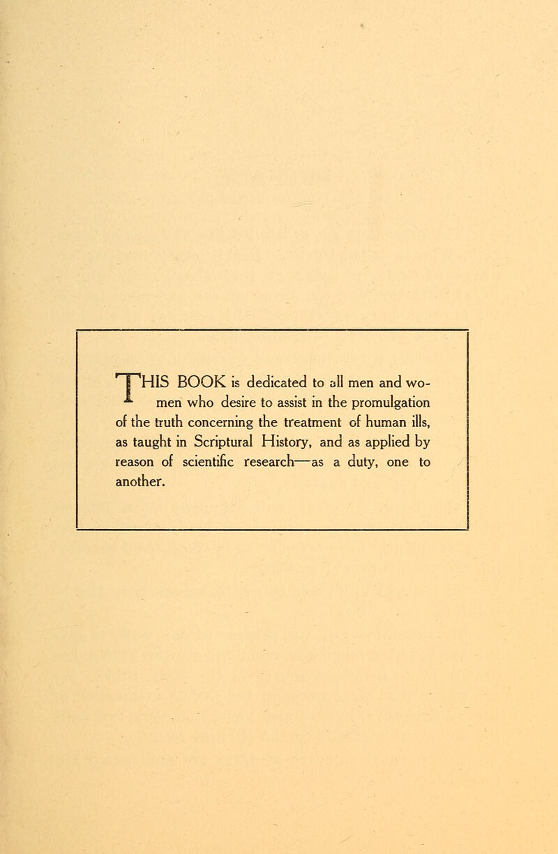 grllS BOOK is dedicated to all men and wo- ■*■ men who desire to assist in the promulgation of the truth concerning the treatment of human ills, as taught in Scriptural History, and as applied by reason of scientific research—as a duty, one to another.