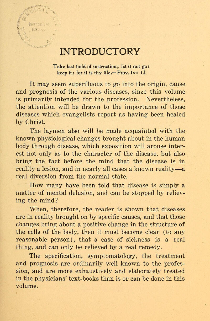 INTRODUCTORY Take fast hold of instruction; let it not go: keep it; for it is thy life.—Prov. iv: 13 It may seem superfluous to go into the origin, cause and prognosis of the various diseases, since this volume is primarily intended for the profession. Nevertheless, the attention will be drawn to the importance of those diseases which evangelists report as having been healed by Christ. The laymen also will be made acquainted with the known physiological changes brought about in the human body through disease, which exposition will arouse inter- est not only as to the character of the disease, but also bring the fact before the mind that the disease is in reality a lesion, and in nearly all cases a known reality—a real diversion from the normal state. How many have been told that disease is simply a matter of mental delusion, and can be stopped by reliev- ing the mind? When, therefore, the reader is shown that diseases are in reality brought on by specific causes, and that those changes bring about a positive change in the structure of the cells of the body, then it must become clear (to any reasonable person), that a case of sickness is a real thing, and can only be relieved by a real remedy. The specification, symptomatology, the treatment and prognosis are ordinarily well known to the profes- sion, and are more exhaustively and elaborately treated in the physicians' text-books than is or can be done in this volume.