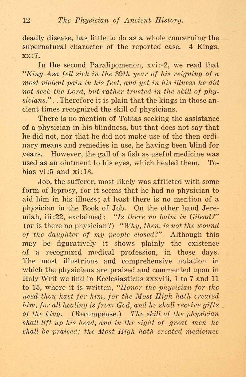 deadly disease, has little to do as a whole concerning' the supernatural character of the reported case. 4 Kings, xx: 7. In the second Paralipomenon, xvi :-2, we read that King Asa fell sick in the 39th year of his reigning of a most violent pain in his feet, and yet in his illness he did not seek the Lord, but rather trusted in the skill of phy- sicians.. .Therefore it is plain that the kings in those an- cient times recognized the skill of physicians. There is no mention of Tobias seeking the assistance of a physician in his blindness, but that does not say that he did not, nor that he did not make use of the then ordi- nary means and remedies in use, he having been blind for years. However, the gall of a fish as useful medicine was used as an ointment to his eyes, which healed them. To- bias vi:5 and xi:13. Job, the sufferer, most likely was afflicted with some form of leprosy, for it seems that he had no physician to aid him in his illness; at least there is no mention of a physician in the Book of Job. On the other hand Jere- miah, iii:22, exclaimed: Is there no balm in Gilead? (or is there no physician?) Why, then, is not the wound of the daughter of my people closed? Although this may be figuratively it shows plainly the existence of a recognized medical profession, in those days. The most illustrious and comprehensive notation in which the physicians are praised and commented upon in Holy Writ we find in Ecclesiasticus xxxviii, 1 to 7 and 11 to 15, where it is written, HGnor the physician for the need thou hast for him, for the Most High hath created him, for all healing is from- God, and he shall receive gifts of the king. (Recompense.) The skill of the physician shall lift up his head, and in the sight of great men he shall be praised; the Most High hath created medicines