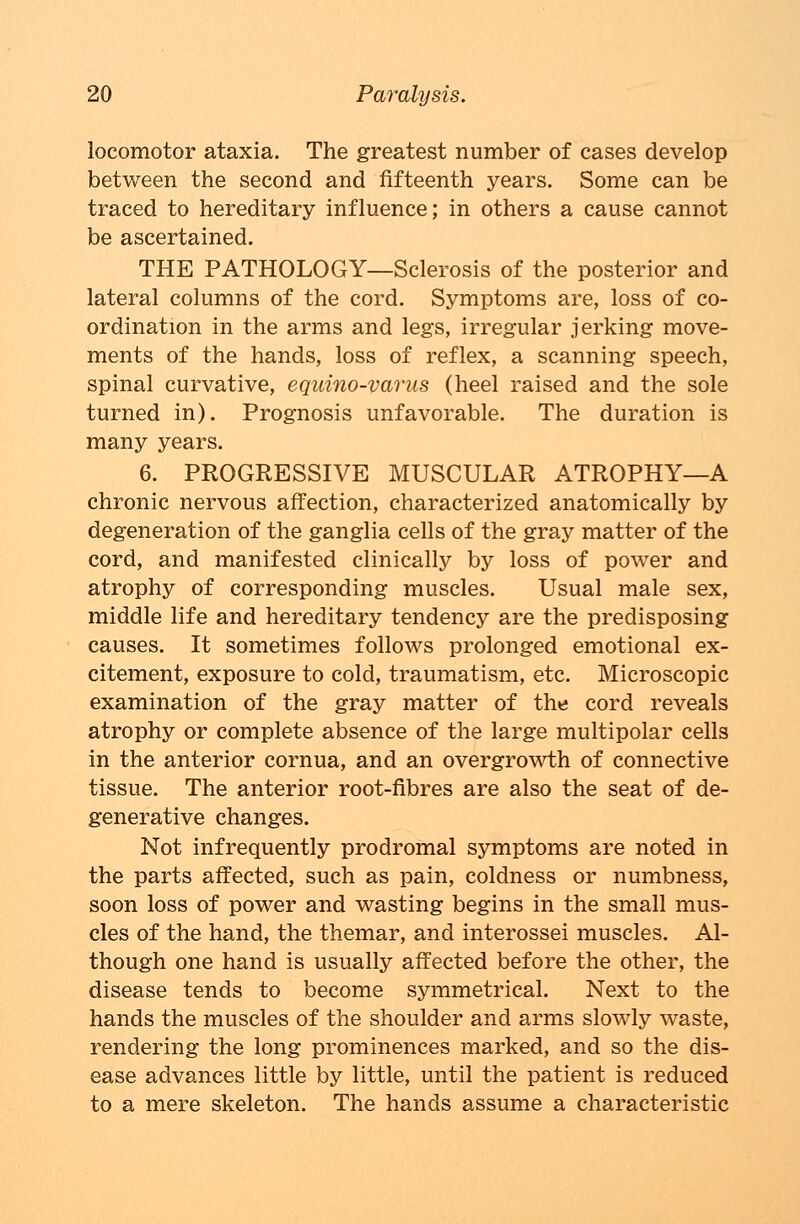 locomotor ataxia. The greatest number of cases develop between the second and fifteenth years. Some can be traced to hereditary influence; in others a cause cannot be ascertained. THE PATHOLOGY—Sclerosis of the posterior and lateral columns of the cord. Symptoms are, loss of co- ordination in the arms and legs, irregular jerking move- ments of the hands, loss of reflex, a scanning speech, spinal curvative, equino-varus (heel raised and the sole turned in). Prognosis unfavorable. The duration is many years. 6. PROGRESSIVE MUSCULAR ATROPHY—A chronic nervous affection, characterized anatomically by degeneration of the ganglia cells of the gray matter of the cord, and manifested clinically by loss of power and atrophy of corresponding muscles. Usual male sex, middle life and hereditary tendency are the predisposing causes. It sometimes follows prolonged emotional ex- citement, exposure to cold, traumatism, etc. Microscopic examination of the gray matter of the cord reveals atrophy or complete absence of the large multipolar cells in the anterior cornua, and an overgrowth of connective tissue. The anterior root-fibres are also the seat of de- generative changes. Not infrequently prodromal symptoms are noted in the parts affected, such as pain, coldness or numbness, soon loss of power and wasting begins in the small mus- cles of the hand, the themar, and interossei muscles. Al- though one hand is usually affected before the other, the disease tends to become symmetrical. Next to the hands the muscles of the shoulder and arms slowly waste, rendering the long prominences marked, and so the dis- ease advances little by little, until the patient is reduced to a mere skeleton. The hands assume a characteristic