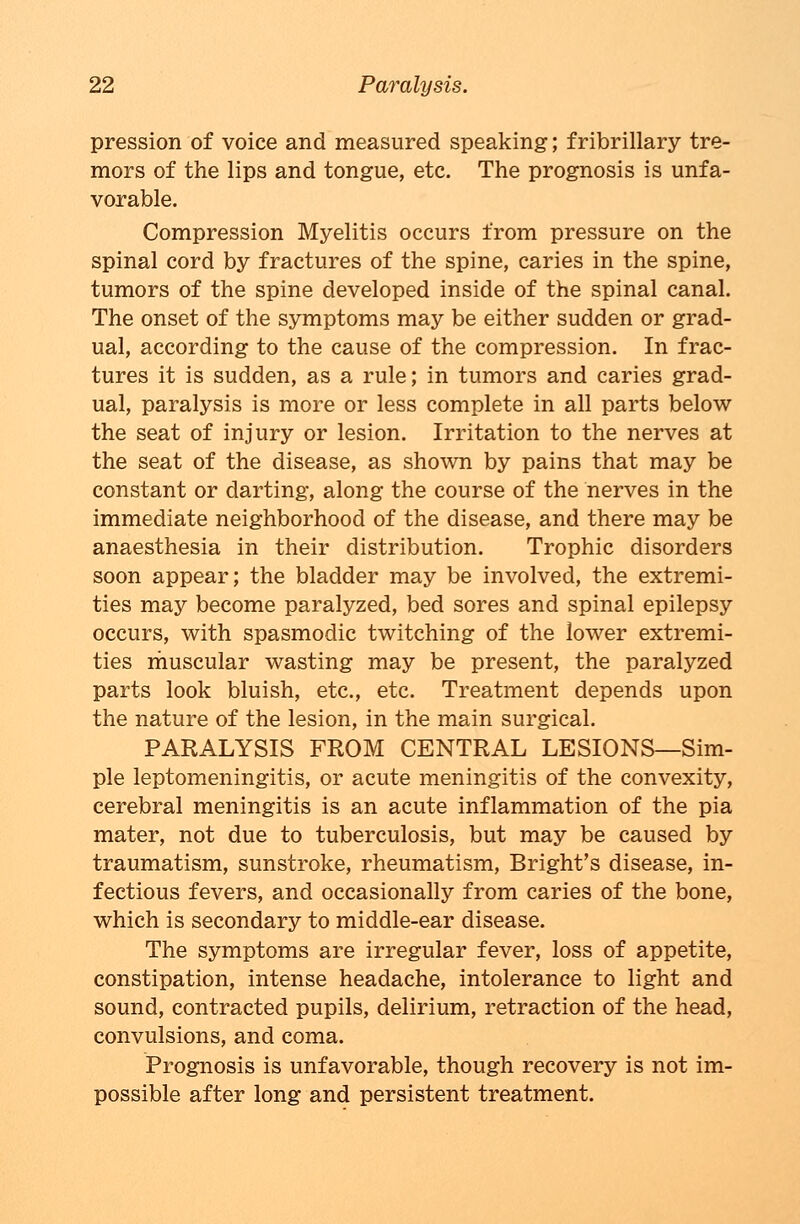 pression of voice and measured speaking; fribrillary tre- mors of the lips and tongue, etc. The prognosis is unfa- vorable. Compression Myelitis occurs from pressure on the spinal cord by fractures of the spine, caries in the spine, tumors of the spine developed inside of the spinal canal. The onset of the symptoms may be either sudden or grad- ual, according to the cause of the compression. In frac- tures it is sudden, as a rule; in tumors and caries grad- ual, paralysis is more or less complete in all parts below the seat of injury or lesion. Irritation to the nerves at the seat of the disease, as shown by pains that may be constant or darting, along the course of the nerves in the immediate neighborhood of the disease, and there may be anaesthesia in their distribution. Trophic disorders soon appear; the bladder may be involved, the extremi- ties may become paralyzed, bed sores and spinal epilepsy occurs, with spasmodic twitching of the lower extremi- ties muscular wasting may be present, the paralyzed parts look bluish, etc., etc. Treatment depends upon the nature of the lesion, in the main surgical. PARALYSIS FROM CENTRAL LESIONS—Sim- ple leptomeningitis, or acute meningitis of the convexity, cerebral meningitis is an acute inflammation of the pia mater, not due to tuberculosis, but may be caused by traumatism, sunstroke, rheumatism, Bright's disease, in- fectious fevers, and occasionally from caries of the bone, which is secondary to middle-ear disease. The symptoms are irregular fever, loss of appetite, constipation, intense headache, intolerance to light and sound, contracted pupils, delirium, retraction of the head, convulsions, and coma. Prognosis is unfavorable, though recovery is not im- possible after long and persistent treatment.