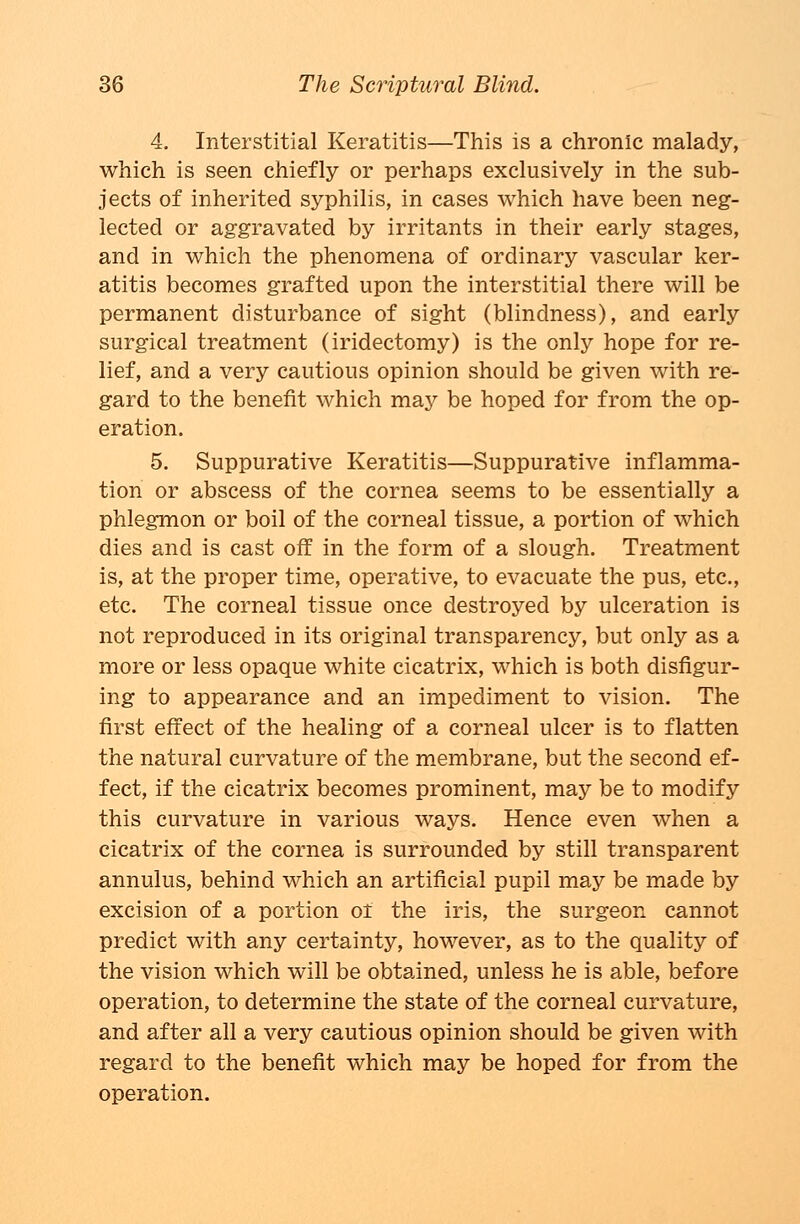 4. Interstitial Keratitis—This is a chronic malady, which is seen chiefly or perhaps exclusively in the sub- jects of inherited syphilis, in cases which have been neg- lected or aggravated by irritants in their early stages, and in which the phenomena of ordinary vascular ker- atitis becomes grafted upon the interstitial there will be permanent disturbance of sight (blindness), and early surgical treatment (iridectomy) is the only hope for re- lief, and a very cautious opinion should be given with re- gard to the benefit which may be hoped for from the op- eration. 5. Suppurative Keratitis—Suppurative inflamma- tion or abscess of the cornea seems to be essentially a phlegmon or boil of the corneal tissue, a portion of which dies and is cast off in the form of a slough. Treatment is, at the proper time, operative, to evacuate the pus, etc., etc. The corneal tissue once destroyed by ulceration is not reproduced in its original transparency, but only as a more or less opaque white cicatrix, which is both disfigur- ing to appearance and an impediment to vision. The first effect of the healing of a corneal ulcer is to flatten the natural curvature of the membrane, but the second ef- fect, if the cicatrix becomes prominent, may be to modify this curvature in various ways. Hence even when a cicatrix of the cornea is surrounded by still transparent annulus, behind which an artificial pupil may be made by excision of a portion oi the iris, the surgeon cannot predict with any certainty, however, as to the quality of the vision which will be obtained, unless he is able, before operation, to determine the state of the corneal curvature, and after all a very cautious opinion should be given with regard to the benefit which may be hoped for from the operation.