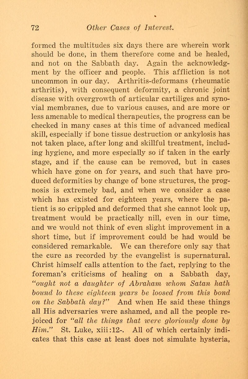 formed the multitudes six days there are wherein work should be done, in them therefore come and be healed, and not on the Sabbath day. Again the acknowledg- ment by the officer and people. This affliction is not uncommon in our da}'. Arthritis-deformans (rheumatic arthritis), with consequent deformity, a chronic joint disease with overgrowth of articular cartiliges and syno- vial membranes, due to various causes, and are more or less amenable to medical therapeutics, the progress can be checked in many cases at this time of advanced medical skill, especially if bone tissue destruction or ankylosis has not taken place, after long and skillful treatment, includ- ing hygiene, and more especially so if taken in the early stage, and if the cause can be removed, but in cases which have gone on for years, and such that have pro- duced deformities by change of bone structures, the prog- nosis is extremely bad, and when we consider a case which has existed for eighteen years, where the pa- tient is so crippled and deformed that she cannot look up, treatment would be practically nill, even in our time, and we would not think of even slight improvement in a short time, but if improvement could be had would be considered remarkable. We can therefore only say that the cure as recorded by the evangelist is supernatural. Christ himself calls attention to the fact, replying to the foreman's criticisms of healing on a Sabbath day, ought not a daughter of Abraham tvhom Satan hath bound lo these eighteen years be loosed from this bond on the Sabbath day? And when He said these things all His adversaries were ashamed, and all the people re- joiced for all the things that were gloriously done by Him. St. Luke, xiii:12-. All of which certainly indi- cates that this case at least does not simulate hysteria,