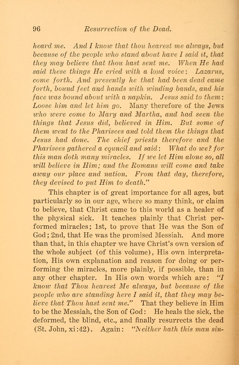 heard me. And I knoiv that thou hear est me always, but because of the people who stand about have I said it, that they may believe that thou hast sent me. When He had said these things He cried with a loud voice: Lazarus, come forth. And presently he that had been dead came forth, bound feet and hands with luinding bands, and his face was bound about with a napkin. Jesus said to them: Loose him and let him go. Many therefore of the Jews who ivere come to Mary and Martha, and had seen the things that Jesus did, believed in Him. But some of them went to the Pharisees and told them the things that Jesus had done. The chief priests therefore and the Pharisees gathered a cquncil and said: What do we ? for this man doth many miracles. If we let Him alone so, all will believe in Him; and the Romans ivill come and take aivay our place and nation. From that day, therefore, they devised to put Him to death. This chapter is of great importance for all ages, but particularly so in our age, where so many think, or claim to believe, that Christ came to this world as a healer of the physical sick. It teaches plainly that Christ per- formed miracles; 1st, to prove that He was the Son of God; 2nd, that He was the promised Messiah. And more than that, in this chapter we have Christ's own version of the whole subject (of this volume), His own interpreta- tion, His own explanation and reason for doing or per- forming the miracles, more plainly, if possible, than in any other chapter. In His own words which are: I know that Thou hear est Me always, but because of the people who are standing here I said it, that they may be- lieve that Thou hast sent me. That they believe in Him to be the Messiah, the Son of God: He heals the sick, the deformed, the blind, etc., and finally resurrects the dead (St. John, xi :42). Again: Neither hath this man sin-