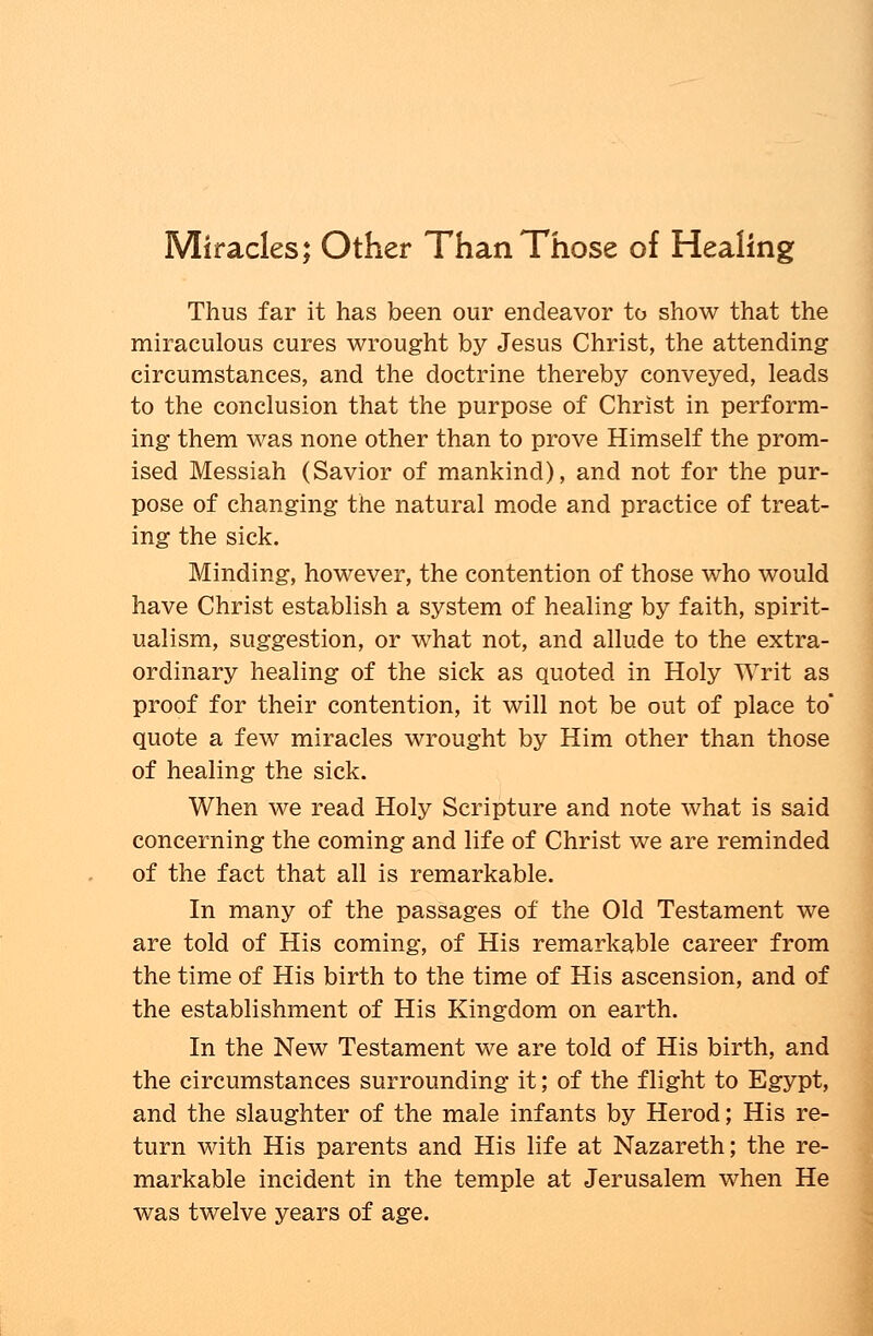Miracles; Other Than Those of Healing Thus far it has been our endeavor to show that the miraculous cures wrought by Jesus Christ, the attending circumstances, and the doctrine thereby conveyed, leads to the conclusion that the purpose of Christ in perform- ing them was none other than to prove Himself the prom- ised Messiah (Savior of mankind), and not for the pur- pose of changing the natural mode and practice of treat- ing the sick. Minding, however, the contention of those who would have Christ establish a system of healing by faith, spirit- ualism, suggestion, or what not, and allude to the extra- ordinary healing of the sick as quoted in Holy Writ as proof for their contention, it will not be out of place to quote a few miracles wrought by Him other than those of healing the sick. When we read Holy Scripture and note what is said concerning the coming and life of Christ we are reminded of the fact that all is remarkable. In many of the passages of the Old Testament we are told of His coming, of His remarkable career from the time of His birth to the time of His ascension, and of the establishment of His Kingdom on earth. In the New Testament we are told of His birth, and the circumstances surrounding it; of the flight to Egypt, and the slaughter of the male infants by Herod; His re- turn with His parents and His life at Nazareth; the re- markable incident in the temple at Jerusalem when He was twelve years of age.