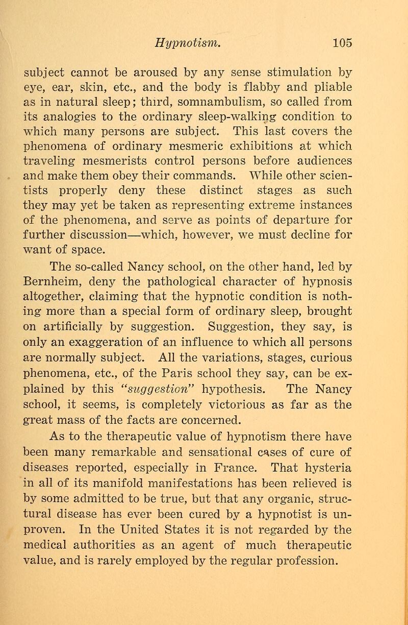 subject cannot be aroused by any sense stimulation by eye, ear, skin, etc., and the body is flabby and pliable as in natural sleep; third, somnambulism, so called from its analogies to the ordinary sleep-walking condition to which many persons are subject. This last covers the phenomena of ordinary mesmeric exhibitions at which traveling mesmerists control persons before audiences and make them obey their commands. While other scien- tists properly deny these distinct stages as such they may yet be taken as representing extreme instances of the phenomena, and serve as points of departure for further discussion—which, however, we must decline for want of space. The so-called Nancy school, on the other hand, led by Bernheim, deny the pathological character of hypnosis altogether, claiming that the hypnotic condition is noth- ing more than a special form of ordinary sleep, brought on artificially by suggestion. Suggestion, they say, is only an exaggeration of an influence to which all persons are normally subject. All the variations, stages, curious phenomena, etc., of the Paris school they say, can be ex- plained by this suggestion hypothesis. The Nancy school, it seems, is completely victorious as far as the great mass of the facts are concerned. As to the therapeutic value of hypnotism there have been many remarkable and sensational c^ses of cure of diseases reported, especially in France. That hysteria in all of its manifold manifestations has been relieved is by some admitted to be true, but that any organic, struc- tural disease has ever been cured by a hypnotist is un- proven. In the United States it is not regarded by the medical authorities as an agent of much therapeutic value, and is rarely employed by the regular profession.