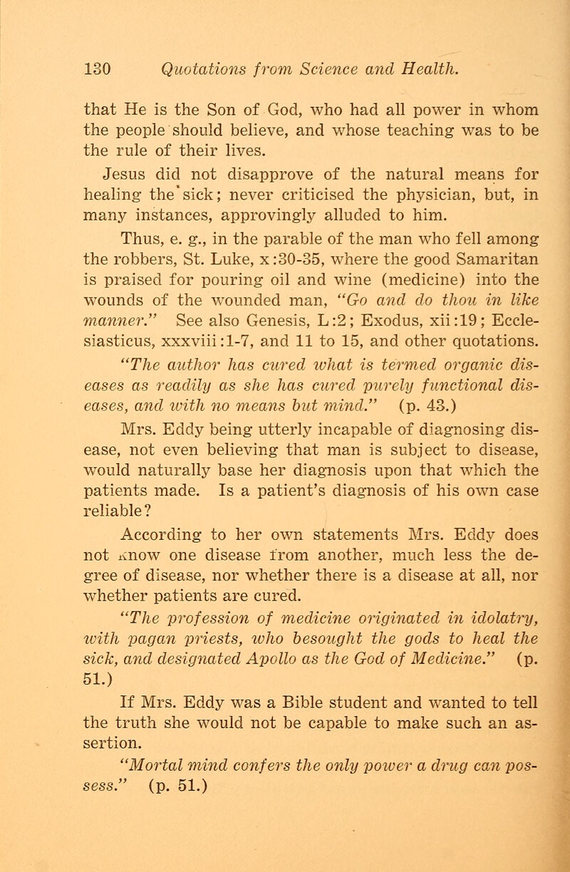 that He is the Son of God, who had all power in whom the people should believe, and whose teaching was to be the rule of their lives. Jesus did not disapprove of the natural means for healing the*sick; never criticised the physician, but, in many instances, approvingly alluded to him. Thus, e. g., in the parable of the man who fell among the robbers, St. Luke, x: 30-35, where the good Samaritan is praised for pouring oil and wine (medicine) into the wounds of the wounded man, Go and do thou in like manner. See also Genesis, L:2; Exodus, xii:19; Eccle- siasticus, xxxviii:l-7, and 11 to 15, and other quotations. The author has cured what is termed organic dis- eases as readily as she has cured purely functional dis- eases, and with no means but mind. (p. 43.) Mrs. Eddy being utterly incapable of diagnosing dis- ease, not even believing that man is subject to disease, would naturally base her diagnosis upon that which the patients made. Is a patient's diagnosis of his own case reliable ? According to her own statements Mrs. Eddy does not Know one disease from another, much less the de- gree of disease, nor whether there is a disease at all, nor whether patients are cured. The profession of medicine originated in idolatry, with pagan priests, ivho besought the gods to heal the sick, and designated Apollo as the God of Medicine. (p. 51.) If Mrs. Eddy was a Bible student and wanted to tell the truth she would not be capable to make such an as- sertion. Mortal mind confers the only power a drug can pos- sess. (p. 51.)