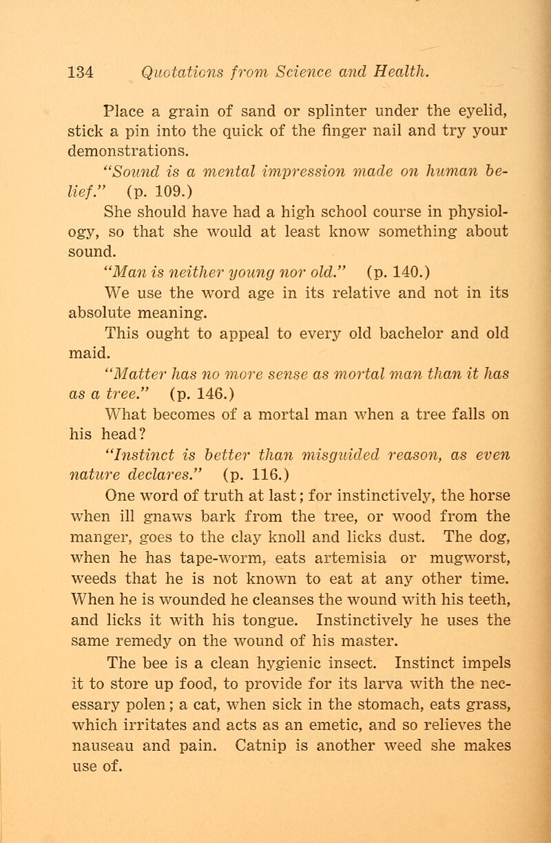 Place a grain of sand or splinter under the eyelid, stick a pin into the quick of the finger nail and try your demonstrations. Sound is a mental impression made on human be- lief. (p. 109.) She should have had a high school course in physiol- ogy, so that she would at least know something about sound. Man is neither young nor old. (p. 140.) We use the word age in its relative and not in its absolute meaning. This ought to appeal to every old bachelor and old maid. Matter has no more sense as mortal man than it has as a tree. (p. 146.) What becomes of a mortal man when a tree falls on his head? Instinct is better than misguided reason, as even nature declares. (p. 116.) One word of truth at last; for instinctively, the horse when ill gnaws bark from the tree, or wood from the manger, goes to the clay knoll and licks dust. The dog, when he has tape-worm, eats artemisia or mugworst, weeds that he is not known to eat at any other time. When he is wounded he cleanses the wound with his teeth, and licks it with his tongue. Instinctively he uses the same remedy on the wound of his master. The bee is a clean hygienic insect. Instinct impels it to store up food, to provide for its larva with the nec- essary polen; a cat, when sick in the stomach, eats grass, which irritates and acts as an emetic, and so relieves the nauseau and pain. Catnip is another weed she makes use of.