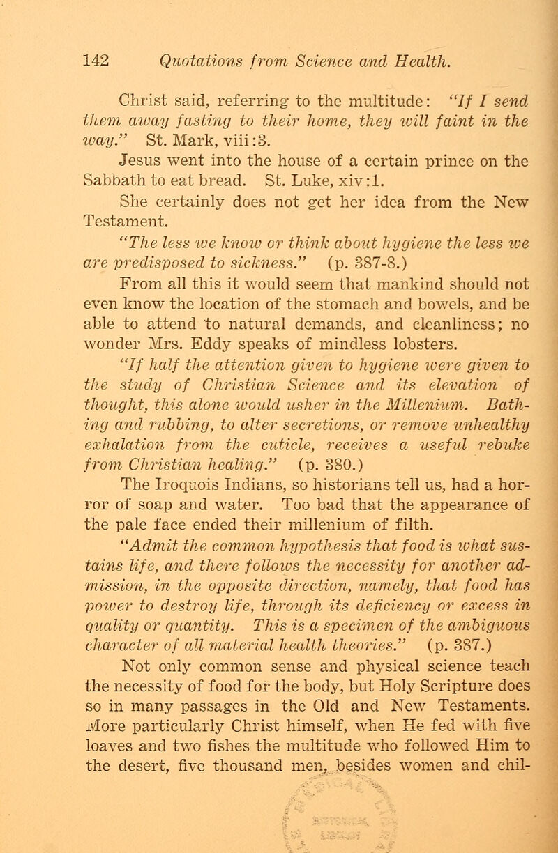 Christ said, referring to the multitude: // I send them aioay fasting to their home, they will faint in the way. St. Mark, viii :3. Jesus went into the house of a certain prince on the Sabbath to eat bread. St. Luke, xiv :1. She certainly does not get her idea from the New Testament. The less ive know or think about hygiene the less we are predisposed to sickness. (p. 387-8.) From all this it v/ould seem that mankind should not even know the location of the stomach and bowels, and be able to attend to natural demands, and cleanliness; no wonder Mrs. Eddy speaks of mindless lobsters. // half the attention given to hygiene were given to the study of Christian Science and its elevation of thought, this alone would usher in the Millenium. Bath- ing and rubbing, to alter secretions, or remove unhealthy exhalation from the cuticle, receives a usefid rebuke from Christian healing. (p. 380.) The Iroquois Indians, so historians tell us, had a hor- ror of soap and water. Too bad that the appearance of the pale face ended their millenium of filth. Admit the common hypothesis that food is what sus- tains life, and there follotus the necessity for another ad- mission, in the opposite direction, namely, that food has power to destroy life, through its deficiency or excess in quality or quantity. This is a specimen of the ambiguous character of all material health theories. (p. 387.) Not only common sense and physical science teach the necessity of food for the body, but Holy Scripture does so in many passages in the Old and New Testaments. More particularly Christ himself, when He fed with five loaves and two fishes the multitude who followed Him to the desert, five thousand men, besides women and chil-