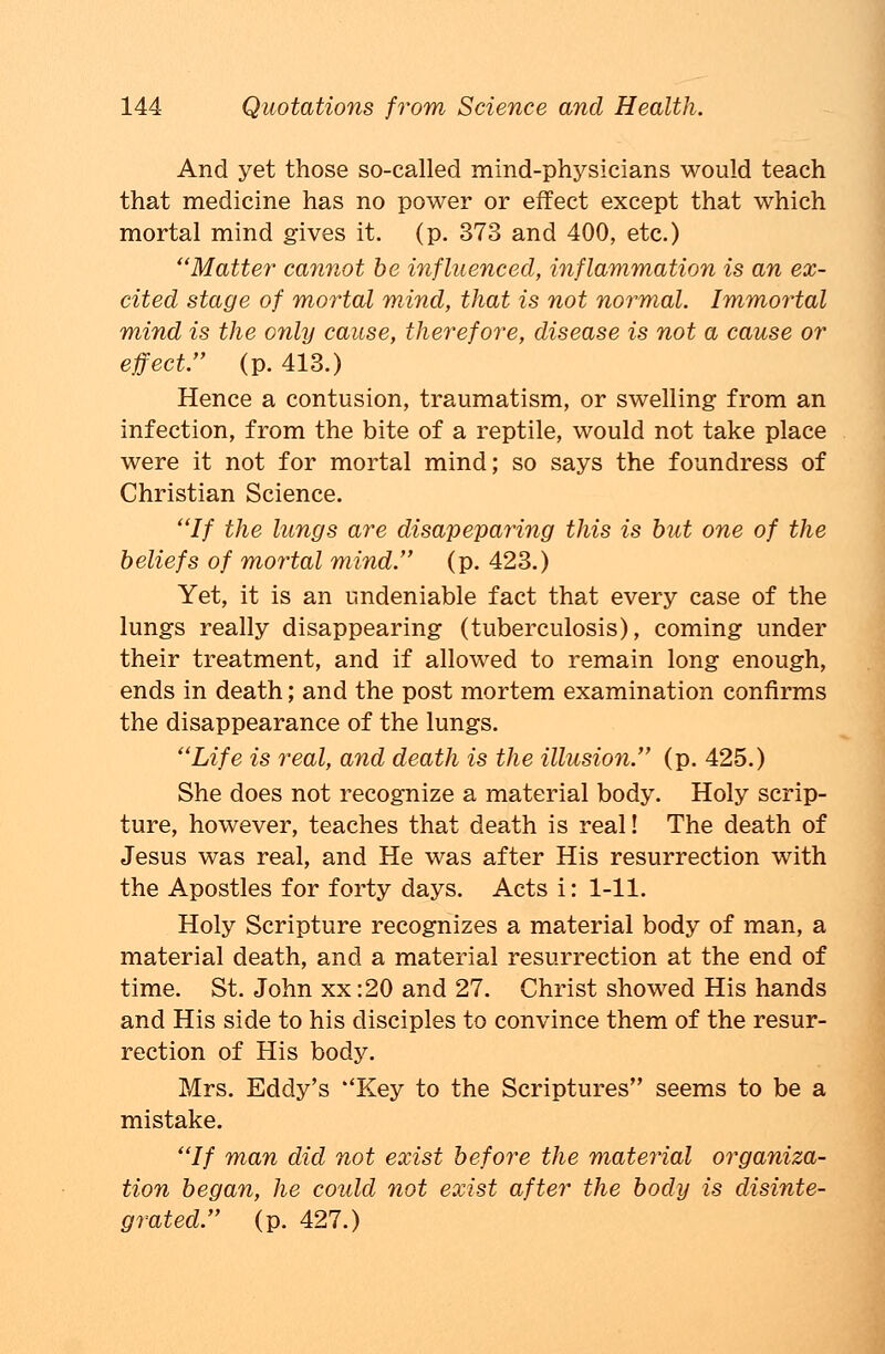 And yet those so-called mind-physicians would teach that medicine has no power or effect except that which mortal mind gives it. (p. 373 and 400, etc.) Matter cannot be influenced, inflammation is an ex- cited stage of mortal mind, that is not normal. Immortal mind is the only cause, therefore, disease is not a cause or effect. (p. 413.) Hence a contusion, traumatism, or swelling from an infection, from the bite of a reptile, would not take place were it not for mortal mind; so says the foundress of Christian Science. If the lungs are disapeparing this is but one of the beliefs of mortal mind. (p. 423.) Yet, it is an undeniable fact that every case of the lungs really disappearing (tuberculosis), coming under their treatment, and if allowed to remain long enough, ends in death; and the post mortem examination confirms the disappearance of the lungs. Life is real, and death is the illusion (p. 425.) She does not recognize a material body. Holy scrip- ture, however, teaches that death is real! The death of Jesus was real, and He was after His resurrection with the Apostles for forty days. Acts i: 1-11. Holy Scripture recognizes a material body of man, a material death, and a material resurrection at the end of time. St. John xx :20 and 27. Christ showed His hands and His side to his disciples to convince them of the resur- rection of His body. Mrs. Eddy's ''Key to the Scriptures seems to be a mistake. // man did not exist before the material organiza- tion began, he could not exist after the body is disinte- grated. (p. 427.)