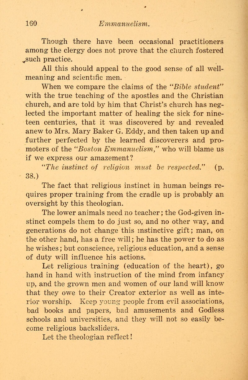 Though there have been occasional practitioners among the clergy does not prove that the cliurch fostered ,.such practice. All this should appeal to the good sense of all well- meaning and scientific men. When we compare the claims of the Bible student with the true teaching of the apostles and the Christian church, and are told by him that Christ's church has neg- lected the important matter of healing the sick for nine- teen centuries, that it was discovered by and revealed anew to Mrs. Mary Baker G. Eddy, and then taken up and further perfected by the learned discoverers and pro- moters of the Boston Emmanuelism, who will blame us if we express our amazement? The instinct of religion must be respected. (p. 38.) The fact that religious instinct in human beings re- quires proper training from the cradle up is probably an oversight by this theologian. The lower animals need no teacher; the God-given in- stinct compels them to do just so, and no other way, and generations do not change this instinctive gift; man, on the other hand, has a free will; he has the power to do as he wishes; but conscience, religious education, and a sense of duty will influence his actions. Let religious training (education of the heart), go hand in hand with instruction of the mind from infancy up, and the grown men and women of our land will know that they owe to their Creator exterior as well as inte- rior worship. Keep young people from evil associations, bad books and papers, bad amusements and Godless schools and universities, and they will not so easily be- come religious backsliders. Let the theologian reflect!