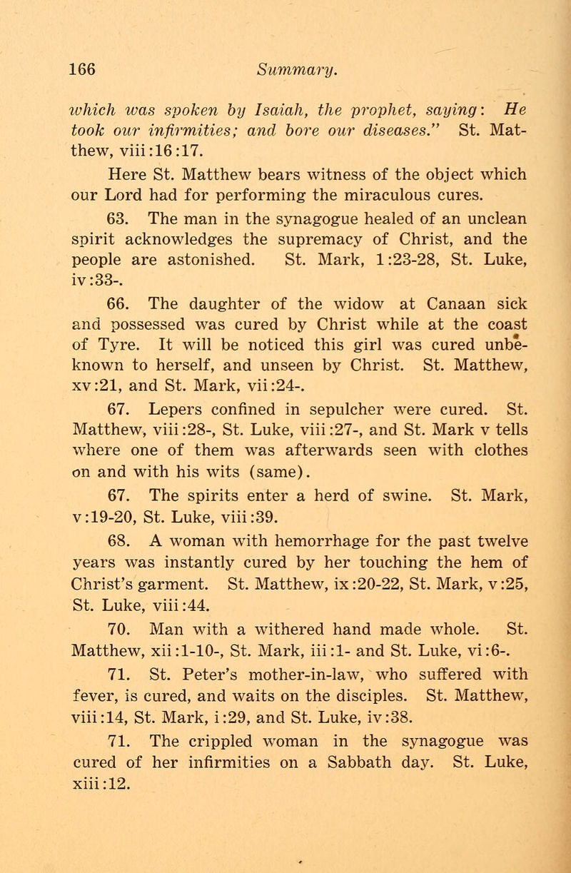 ivhich was spoken by Isaiah, the prophet, saying: He took our infirmities; and bore our diseases. St. Mat- thew, viii:16:17. Here St. Matthew bears witness of the object which our Lord had for performing the miraculous cures. 63. The man in the synagogue healed of an unclean spirit acknowledges the supremacy of Christ, and the people are astonished. St. Mark, 1:23-28, St. Luke, iv:33-. 66. The daughter of the widow at Canaan sick and possessed was cured by Christ while at the coast of Tyre. It will be noticed this girl was cured unbe- known to herself, and unseen by Christ. St. Matthew, xv:21, and St. Mark, vii:24-. 67. Lepers confined in sepulcher were cured. St. Matthew, viii :28-, St. Luke, viii :27-, and St. Mark v tells where one of them was afterwards seen with clothes on and with his wits (same). 67. The spirits enter a herd of swine. St. Mark, v:19-20, St. Luke, viii:39. 68. A woman with hemorrhage for the past twelve years was instantly cured by her touching the hem of Christ's garment. St. Matthew, ix:20-22, St. Mark, v :25, St. Luke, viii:44. 70. Man with a withered hand made whole. St. Matthew, xii:l-10-, St. Mark, iii:l- and St. Luke, vi:6-. 71. St. Peter's mother-in-law, who suffered with fever, is cured, and waits on the disciples. St. Matthew, viii:14, St. Mark, i:29, and St. Luke, iv:38. 71. The crippled woman in the synagogue was cured of her infirmities on a Sabbath day. St. Luke, xiii:12.