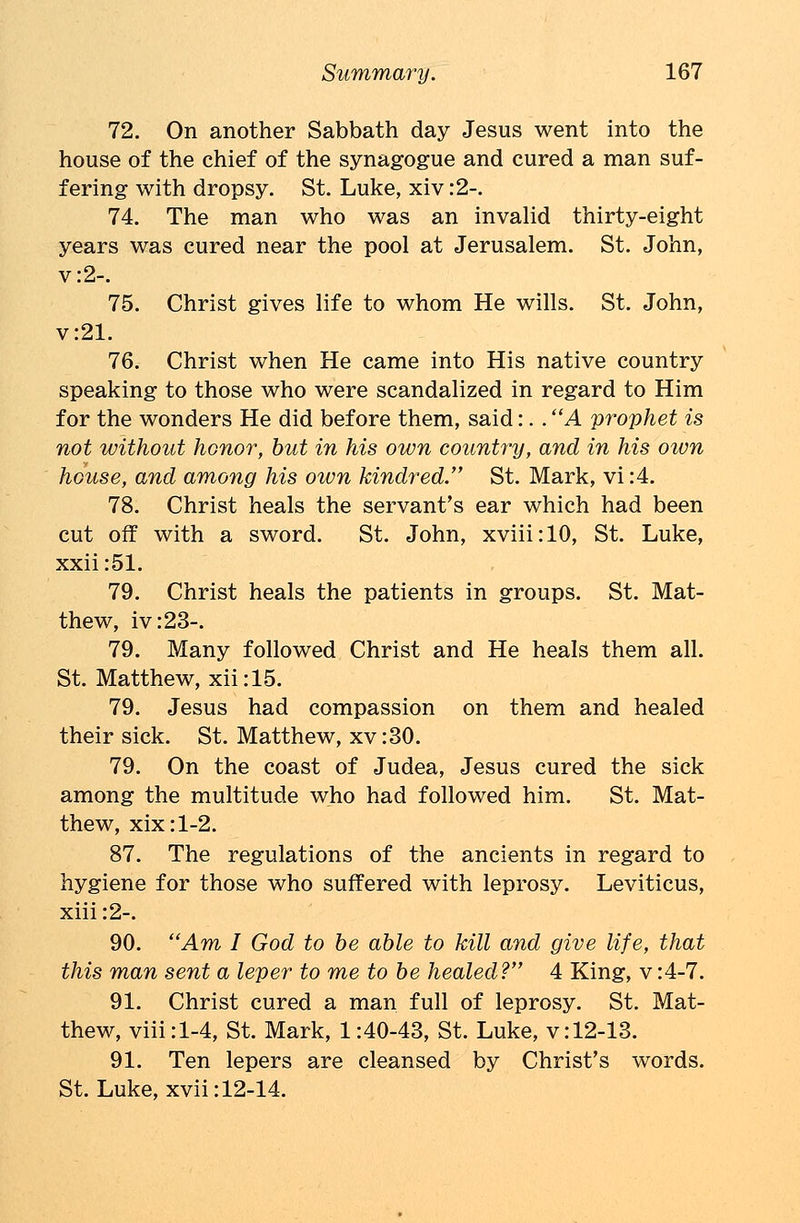 72. On another Sabbath day Jesus went into the house of the chief of the synagogue and cured a man suf- fering with dropsy. St. Luke, xiv :2-. 74. The man who was an invalid thirty-eight years was cured near the pool at Jerusalem. St. John, v:2-. 75. Christ gives life to whom He wills. St. John, v:21. 76. Christ when He came into His native country speaking to those who were scandalized in regard to Him for the wonders He did before them, said:. . A prophet is not without honor, but in his own country, and in his oivn house, and among his own kindred. St. Mark, vi:4. 78. Christ heals the servant's ear which had been cut off with a sword. St. John, xviii:10, St. Luke, xxii:51. 79. Christ heals the patients in groups. St. Mat- thew, iv:23-. 79. Many followed Christ and He heals them all. St. Matthew, xii:15. 79. Jesus had compassion on them and healed their sick. St. Matthew, xv:30. 79. On the coast of Judea, Jesus cured the sick among the multitude who had followed him. St. Mat- thew, xix:l-2. 87. The regulations of the ancients in regard to hygiene for those who suffered with leprosy. Leviticus, xiii :2-. 90. Am I God to be able to kill and give life, that this man sent a leper to me to be healed? 4 King, v :4-7. 91. Christ cured a man full of leprosy. St. Mat- thew, viii:l-4, St. Mark, 1:40-43, St. Luke, v:12-13. 91. Ten lepers are cleansed by Christ's words. St. Luke, xvii: 12-14.