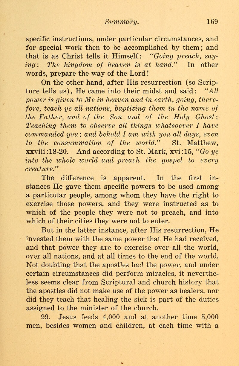 specific instructions, under particular circumstances, and for special work then to be accomplished by them; and that is as Christ tells it Himself: Going preach, say- ing: The kingdom of heaven is at hand. In other words, prepare the way of the Lord! On the other hand, after His resurrection (so Scrip- ture tells us), He came into their midst and said: All power is given to Me in heaven and in earth, going, there- fore, teach ye all nations, baptizing them in the name of the Father, and of the Son and of the Holy Ghost: Teaching them to observe all things whatsoever I have commanded you: and behold I am with you all days, even to the consummation of the ivorld. St. Matthew, xxviii: 18-20. And according to St. Mark, xvi :15, Go ye into the whole ivorld and preach the gospel to every creature. The difference is apparent. In the first in- stances He gave them specific powers to be used among a particular people, among whom they have the right to exercise those powers, and they were instructed as to which of the people they were not to preach, and into which of their cities they were not to enter. But in the latter instance, after His resurrection, He invested them with the same power that He had received, and that power they are to exercise over all the world, over all nations, and at all times to the end of the world. Not doubting that the apostles had the power, and under certain circumstances did perform miracles, it neverthe- less seems clear from Scriptural and church history that the apostles did not make use of the power as healers, nor did they teach that healing the sick is part of the duties assigned to the minister of the church. 99. Jesus feeds 4,000 and at another time 5,000 men, besides women and children, at each time with a