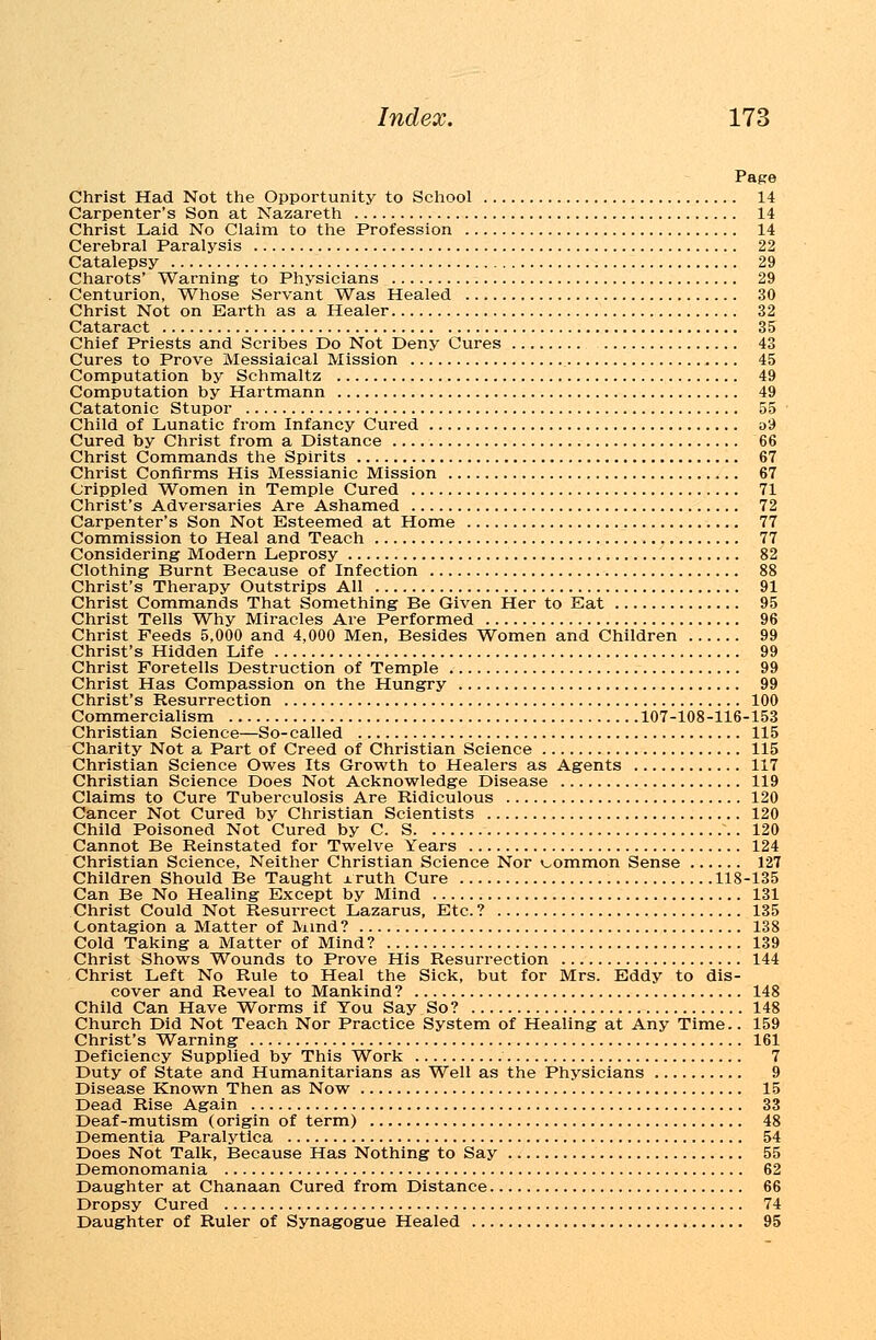 Page Christ Had Not the Opportunity to School 14 Carpenter's Son at Nazareth 14 Christ Laid No Claim to the Profession 14 Cerebral Paralysis 22 Catalepsy 29 Charots' Warning to Physicians 29 Centurion, Whose Servant Was Healed 30 Christ Not on Earth as a Healer 32 Cataract 35 Chief Priests and Scribes Do Not Deny Cures 43 Cures to Prove Messiaical Mission 45 Computation by Schmaltz 49 Computation by Hartmann 49 Catatonic Stupor 55 Child of Lunatic from Infancy Cured o9 Cured by Christ from a Distance 66 Christ Commands the Spirits 67 Christ Confirms His Messianic Mission 67 Crippled Women in Temple Cured 71 Christ's Adversaries Are Ashamed 72 Carpenter's Son Not Esteemed at Home 77 Commission to Heal and Teach 77 Considering Modern Leprosy 82 Clothing Burnt Because of Infection 88 Christ's Therapy Outstrips All 91 Christ Commands That Something Be Given Her to Eat 95 Christ Tells Why Miracles Are Performed 96 Christ Feeds 5,000 and 4,000 Men, Besides Women and Children 99 Christ's Hidden Life 99 Christ Foretells Destruction of Temple 99 Christ Has Compassion on the Hungry 99 Christ's Resurrection 100 Commercialism 107-108-116-153 Christian Science—So-called 115 Charity Not a Part of Creed of Christian Science 115 Christian Science Owes Its Growth to Healers as Agents 117 Christian Science Does Not Acknowledge Disease 119 Claims to Cure Tuberculosis Are Ridiculous 120 Cancer Not Cured by Christian Scientists 120 Child Poisoned Not Cured by C. S 120 Cannot Be Reinstated for Twelve Years 124 Christian Science, Neither Christian Science Nor common Sense 127 Children Should Be Taught j. ruth Cure 118-135 Can Be No Healing Except by Mind 131 Christ Could Not Resurrect Lazarus, Etc. ? 135 Contagion a Matter of Mind? 138 Cold Taking a Matter of Mind? 139 Christ Shows Wounds to Prove His Resurrection 144 Christ Left No Rule to Heal the Sick, but for Mrs. Eddy to dis- cover and Reveal to Mankind? 148 Child Can Have Worms if You Say So? 148 Church Did Not Teach Nor Practice System of Healing at Any Time.. 159 Christ's Warning 161 Deficiency Supplied by This Work 7 Duty of State and Humanitarians as Well as the Physicians 9 Disease Known Then as Now 15 Dead Rise Again 33 Deaf-mutism (origin of term) 48 Dementia Paralytica 54 Does Not Talk, Because Has Nothing to Say 55 Demonomania 62 Daughter at Chanaan Cured from Distance 66 Dropsy Cured 74 Daughter of Ruler of Synagogue Healed 95