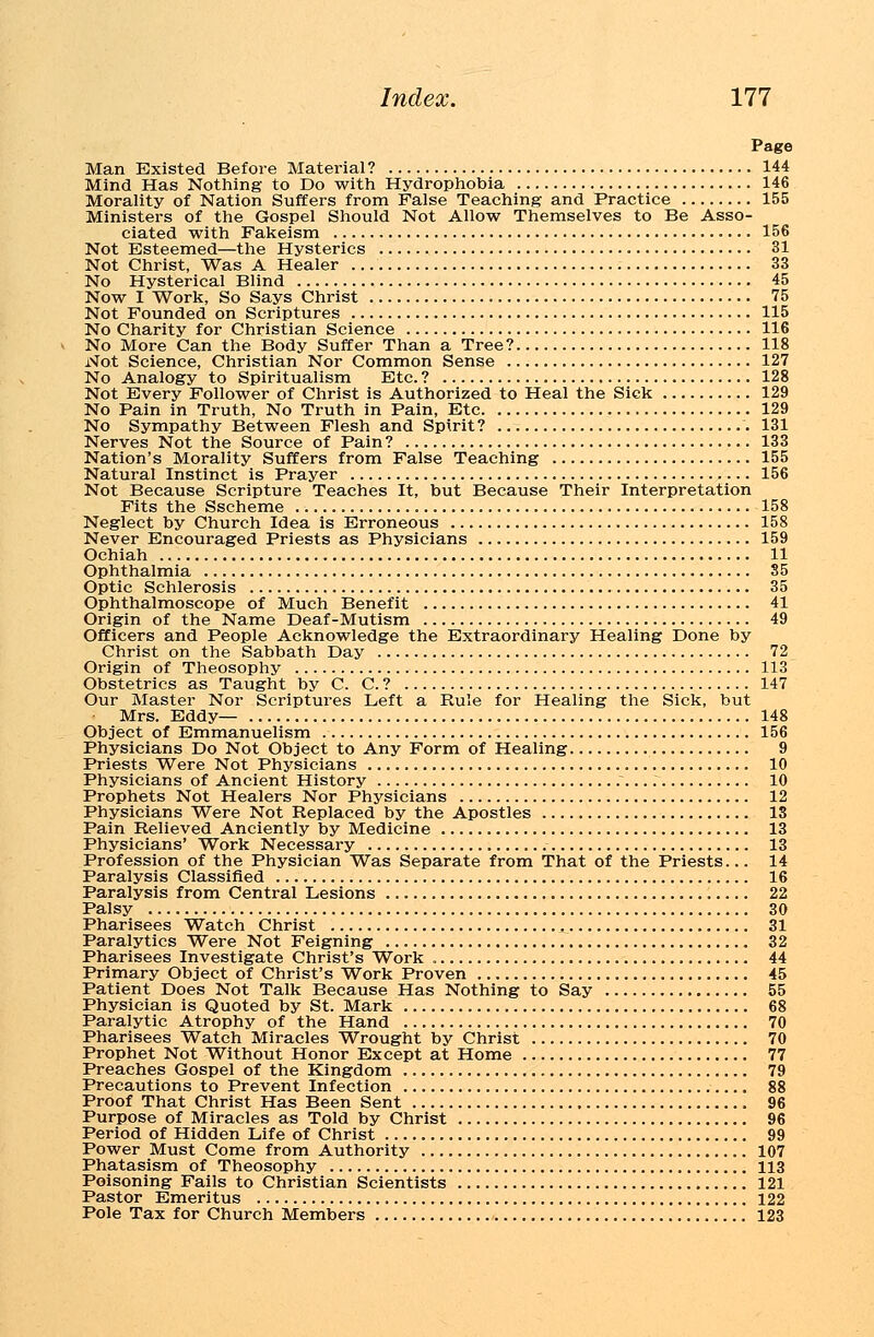 Page Man Existed Before Material? 144 Mind Has Nothing to Do with Hydrophobia 146 Morality of Nation Suffers from False Teaching and Practice 155 Ministers of the Gospel Should Not Allow Themselves to Be Asso- ciated with Fakeism 156 Not Esteemed—the Hysterics 31 Not Christ, Was A Healer 33 No Hysterical Blind 45 Now I Work, So Says Christ 75 Not Founded on Scriptures 115 No Charity for Christian Science 116 No More Can the Body Suffer Than a Tree? 118 Not Science, Christian Nor Common Sense 127 No Analogy to Spiritualism Etc. ? 128 Not Every Follower of Christ is Authorized to Heal the Sick 129 No Pain in Truth, No Truth in Pain, Etc 129 No Sympathy Between Flesh and Spirit? 131 Nerves Not the Source of Pain? 133 Nation's Morality Suffers from False Teaching 155 Natural Instinct is Prayer 156 Not Because Scripture Teaches It, but Because Their Interpretation Fits the Sscheme 158 Neglect by Church Idea is Erroneous 158 Never Encouraged Priests as Physicians 159 Ochiah 11 Ophthalmia 35 Optic Schlerosis 35 Ophthalmoscope of Much Benefit 41 Origin of the Name Deaf-Mutism 49 Officers and People Acknowledge the Extraordinary Healing Done by Christ on the Sabbath Day 72 Origin of Theosophy 113 Obstetrics as Taught by C. C. ? 147 Our Master Nor Scriptures Left a Rule for Healing the Sick, but Mrs. Eddy— 148 Object of Emmanuelism 156 Physicians Do Not Object to Any Form of Healing 9 Priests Were Not Physicians 10 Physicians of Ancient History 10 Prophets Not Healers Nor Physicians 12 Physicians Were Not Replaced by the Apostles IS Pain Relieved Anciently by Medicine 13 Physicians' Work Necessary 13 Profession of the Physician Was Separate from That of the Priests... 14 Paralysis Classified 16 Paralysis from Central Lesions 22 Palsy 30 Pharisees Watch Christ 31 Paralytics Were Not Feigning 32 Pharisees Investigate Christ's Work 44 Primary Object of Christ's Work Proven 45 Patient Does Not Talk Because Has Nothing to Say 55 Physician is Quoted by St. Mark 68 Paralytic Atrophy of the Hand 70 Pharisees Watch Miracles Wrought by Christ 70 Prophet Not Without Honor Except at Home 77 Preaches Gospel of the Kingdom 79 Precautions to Prevent Infection 88 Proof That Christ Has Been Sent 96 Purpose of Miracles as Told by Christ 96 Period of Hidden Life of Christ 99 Power Must Come from Authority 107 Phatasism of Theosophy 113 Poisoning Fails to Christian Scientists 121 Pastor Emeritus 122 Pole Tax for Church Members 123