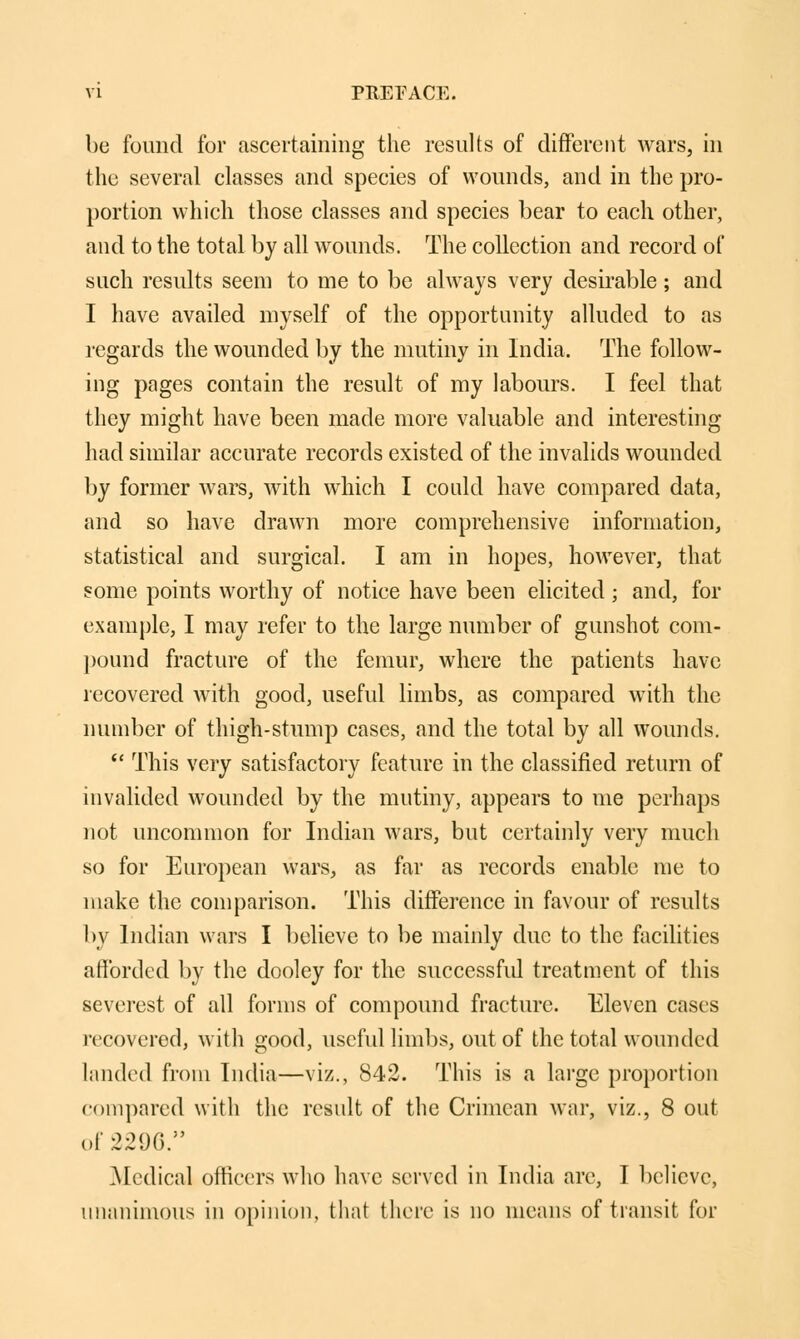 be found for ascertaining the results of different wars, in the several classes and species of wounds, and in the pro- portion which those classes and species bear to each other, and to the total by all wounds. The collection and record of such results seem to me to be always very desirable; and I have availed myself of the opportunity alluded to as regards the wounded by the mutiny in India. The follow- ing pages contain the result of my labours. I feel that they might have been made more valuable and interesting had similar accurate records existed of the invalids wounded by former wars, with which I could have compared data, and so have drawn more comprehensive information, statistical and surgical. I am in hopes, however, that some points worthy of notice have been elicited ; and, for example, I may refer to the large number of gunshot com- pound fracture of the femur, where the patients have recovered Avith good, useful limbs, as compared with the number of thigh-stump cases, and the total by all wounds.  This very satisfactory feature in the classified return of invalided wounded by the mutiny, appears to me perhaps not uncommon for Indian wars, but certainly very much so for European wars, as far as records enable me to make the comparison. This difference in favour of results by Indian wars I believe to be mainly due to the facilities afforded by the dooley for the successful treatment of this severest of all forms of compound fracture. Eleven cases recovered, with good, useful limbs, out of the total wounded landed from India—viz., 842. This is a large proportion compared with the result of the Crimean war, viz., 8 out of .2290. Medical officers who have served in India are, I believe, unanimous in opinion, that there is no means of transit for