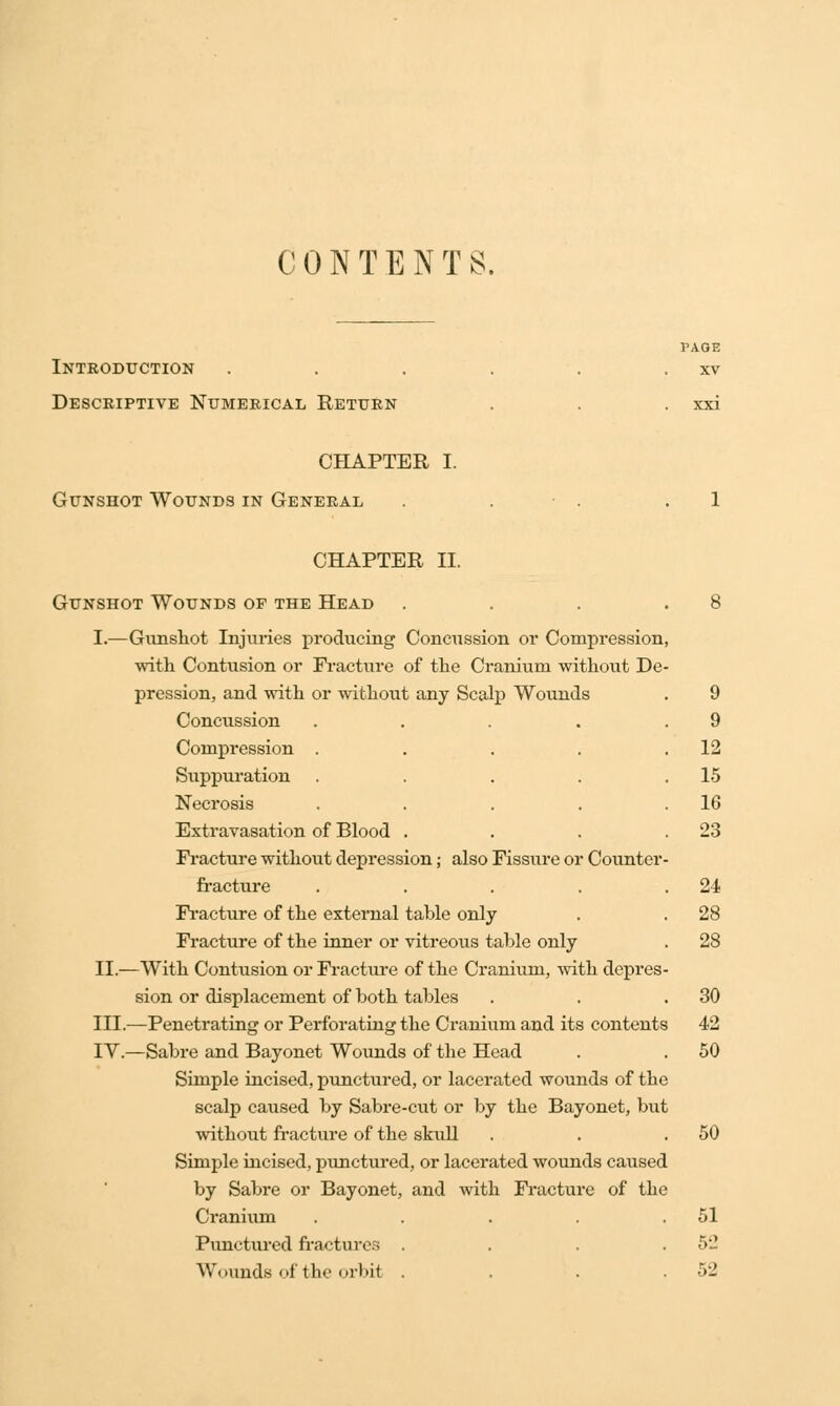 CONTENTS. YA.QE Introduction . . . . . . xv Descriptive Numerical Return . . . xxi CHAPTER I. Gunshot Wounds in General . . . .1 CHAPTER II. Gunshot Wounds of the Head . . . .8 I.—Gunshot Injuries producing Concussion or Compression, ■with Contusion or Fracture of the Cranium without De- pression, and with or without any Scalp Wounds . 9 Concussion . . . . .9 Compression . . . . .12 Suppuration . . . . .15 Necrosis . . . . . 1G Extravasation of Blood . . . .23 Fracture without depression; also Fissure or Counter- fracture . . . . .24 Fracture of the external table only . . 28 Fracture of the inner or vitreous table only . 28 II.—With Contusion or Fracture of the Cranium, with depres- sion or displacement of both tables . . .30 III.—Penetrating or Perforating the Cranium and its contents 42 IY.—Sabre and Bayonet Wounds of the Head . . 50 Simple incised, punctured, or lacerated wounds of tbe scalp caused by Sabre-cut or by the Bayonet, but without fracture of the skull . . .50 Simple incised, punctured, or lacerated wounds caused by Sabre or Bayonet, and with Fracture of the Cranium . . . . .51 Punctured fractures . . . .52 Wounds of the orbit . . . .52